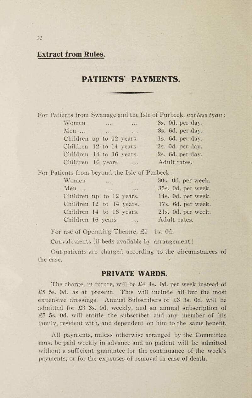 Extract from Rules. PATIENTS’ PAYMENTS. For Patients from Women Men ... Children Children Children Children Swanage and the Isle of Pnrbeek, not less than : up to 12 years. 12 to 14 years. 14 to 16 years. 16 years 3s. Od. per day. 3s. 6d. per day. Is. 6d. per day. 2s. Od. per day. 2s. 6d. per day. Adult rates. For Patients from Women Men ... Children Children Children Children beyond the Isle of Purbeck : up to 12 years. 12 to 14 years. 14 to 16 years. 1.6 years 30s. Od. per week. 35s. Od. per week. 14s. Od. per week. 17s. 6d. per week. 21s. Od. per week. Adult rates. For use of Operating Theatre, £1 Is. Od. Convalescents (if beds available by arrangement.) Out-patients are charged according to the circumstances of the case. PRIVATE WARDS. The charge, in future, will be £4 4s. Od. per week instead of £5 5s. Od. as at present. This will include all but the most expensive dressings. Annual Subscribers of £3 3s. Od. will be admitted for £3 3s. Od. weekly, and an annual subscription of £5 5s. Od. will entitle the subscriber and any member of his family, resident with, and dependent on him to the same benefit. All payments, unless otherwise arranged by the Committee must be paid weekly in advance and no patient will be admitted without a sufficient guarantee for the continuance of the week’s payments, or for the expenses of removal in case of death,