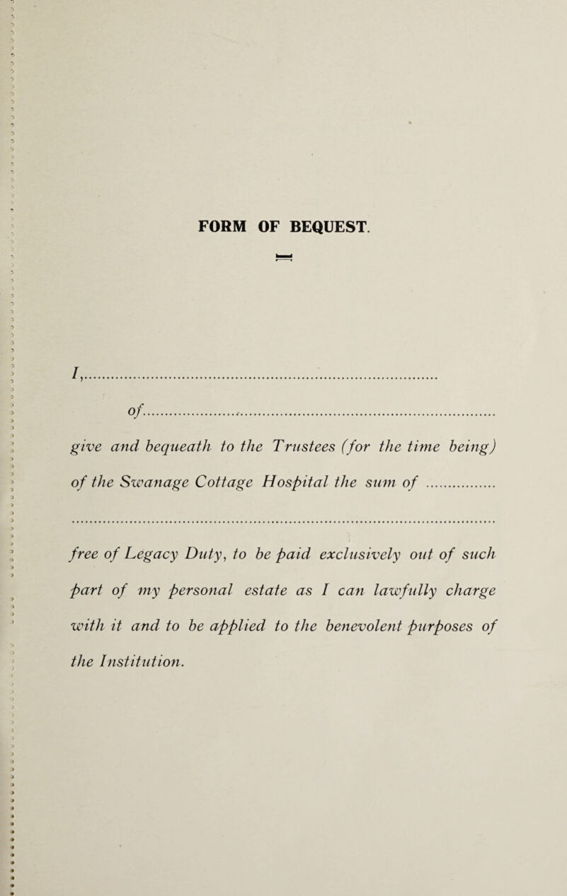 FORM OF BEQUEST. /,.. of. give and bequeath to the Trustees (for the time being) of the Swanage Cottage Hospital the sum of . free of Legacy Duty, to be paid exclusively out of such part of my personal estate as I can lawfully charge with it and to be applied to the benevolent purposes of the Institution.