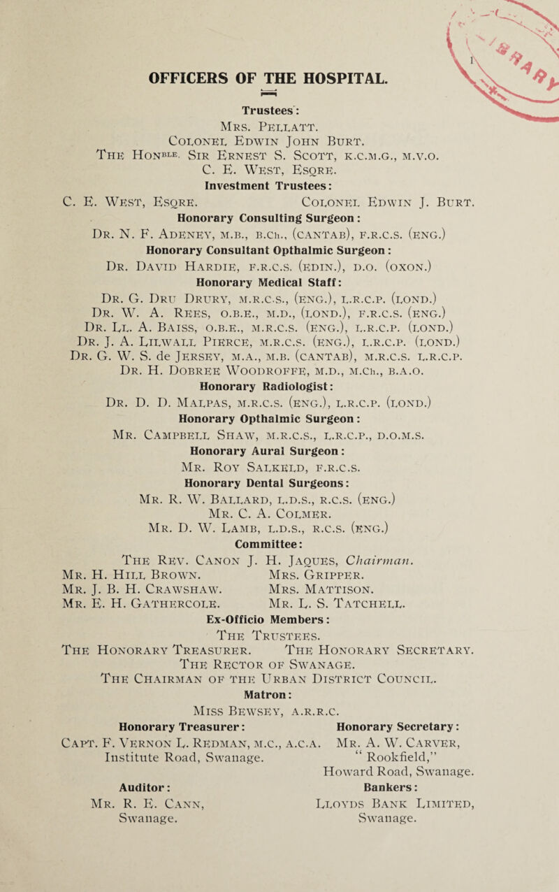 OFFICERS OF THE HOSPITAL. Trustees: Mrs. Pellatt. Colonel Edwin John Burt. The Honble- Sir Ernest S. Scott, k.c.m.g., m.v.o. C. E. West, Esqre. Investment Trustees: C. E. West, Esqre. Colonel Edwin J. Burt. Honorary Consulting Surgeon: Dr. N. F. Adeney, m.b., B.Ch., (cantab), f.r.c.s. (eng.) Honorary Consultant Opthalmic Surgeon : Dr. David Hardie, f.r.c.s. (edin.), d.o. (oxon.) Honorary Medical Staff: Dr. G. Dru Drury, m.r.c.s., (eng.), l.r.c.p. (lond.) Dr. W. A. Rees, o.b.e., m.d., (lond.), f.r.c.s. (eng.) Dr. El. A. Baiss, o.b.e., m.r.c.s. (eng.), l.r.c.p. (lond.) Dr. J. A. Eilwall Pierce, m.r.c.s. (eng.), l.r.c.p. (lond.) Dr. G. W. S. de Jersey, m.a., m.b. (cantab), m.r.c.s. l.r.c.p. Dr. H. Dobree Woodroffe, m.d., M.Ch., b.a.o. Honorary Radiologist: Dr. D. D. Malpas, m.r.c.s. (eng.), l.r.c.p. (lond.) Honorary Opthalmic Surgeon: Mr. Campbell Shaw, m.r.c.s., l.r.c.p., d.o.m.s. Honorary Aural Surgeon: Mr. Roy Salkeld, f.r.c.s. Honorary Dental Surgeons: Mr. R. W. Ballard, l.d.s., r.c.s. (eng.) Mr. C. A. Colmer. Mr. D. W. Eamb, l.d.s., r.c.s. (eng.) Committee: The Rev. Canon J. H. Jaoues, Chairman. Mr. H. Hill Brown. Mrs. Gripper. Mr. J. B. H. Crawshaw. Mrs. Mattison. Mr. E. H. Gathercole. Mr. E. S. Tatchell. Ex-Officio Members: Ti-ie Trustees. The Honorary Treasurer. The Honorary Secretary. The Rector of Swanage. The Chairman of the Urban District Council. Matron: Miss Bewsey, a.r.r.c. Honorary Treasurer: Honorary Secretary: Capt. F. Vernon E. Redman, m.c., a.c.a. Mr. A. W. Carver, Institute Road, Swanage. “ Rookfield,” Howard Road, Swanage. Auditor: Bankers: Mr. R. E. Cann, Eloyds Bank Limited, Swanage. Swanage.