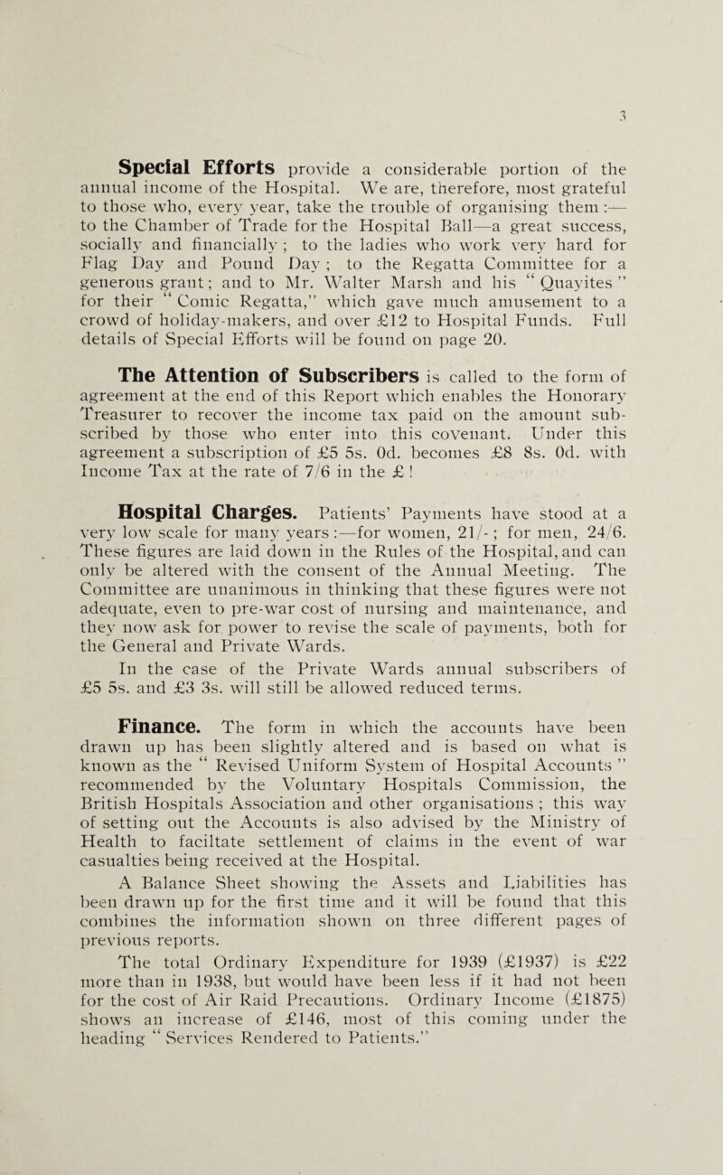 Special Efforts provide a considerable portion of the animal income of the Hospital. We are, therefore, most grateful to those who, every year, take the trouble of organising them :— to the Chamber of Trade for the Hospital Ball—a great success, socially and financially ; to the ladies who work very hard for Flag Day and Pound Day ; to the Regatta Committee for a generous grant; and to Mr. Walter Marsh and his “ Quayites ” for their “ Comic Regatta,” which gave much amusement to a crowd of holiday-makers, and over £12 to Hospital Funds. Full details of Special Efforts will be found on page 20. The Attention of Subscribers is called to the form of agreement at the end of this Report which enables the Honorary Treasurer to recover the income tax paid on the amount sub¬ scribed by those who enter into this covenant. Under this agreement a subscription of £5 5s. Od. becomes £8 8s. Od. with Income Tax at the rate of 7/6 in the £ ! Hospital Charges. Patients’ Payments have stood at a very low scale for many years:—for women, 21/-; for men, 24/6. These figures are laid down in the Rules of the Hospital, and can only be altered with the consent of the Annual Meeting. The Committee are unanimous in thinking that these figures were not adequate, even to pre-war cost of nursing and maintenance, and they now ask for power to revise the scale of payments, both for the General and Private Wards. In the case of the Private Wards annual subscribers of £5 5s. and £3 3s. will still be allowed reduced terms. Finance. The form in which the accounts have been drawn up has been slightly altered and is based on what is known as the “ Revised Uniform System of Hospital Accounts ” recommended by the Voluntary Hospitals Commission, the British Hospitals Association and other organisations ; this way of setting out the Accounts is also advised by the Ministry of Health to faciltate settlement of claims in the event of war casualties being received at the Hospital. A Balance Sheet showing the Assets and Liabilities has been drawn up for the first time and it will be found that this combines the information shown on three different pages of previous reports. The total Ordinary Expenditure for 1939 (£1937) is £22 more than in 1938, but would have been less if it had not been for the cost of Air Raid Precautions. Ordinary Income (£1875) shows an increase of £146, most of this coming under the heading “ Services Rendered to Patients.”