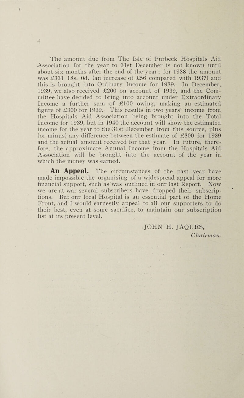 The amount due from The Isle of Purbeck Hospitals Aid Association for the year to 31st December is not known until about six months after the end of the year; for 1938 the amount was £331 18s. Od. (an increase of £56 compared with 1937) and this is brought into Ordinary Income for 1939. In December, 1939, we also received £200 on account of 1939, and the Com¬ mittee have decided to bring into account under Extraordinary Income a further sum of £100 owing, making an estimated figure of £300 for 1939. This results in two years’ income from the Hospitals Aid Association being brought into the Total Income for 1939, but in 1940 the account will show the estimated income for the year to the 31st December from this source, plus (or minus) any difference between the estimate of £300 for 1939 and the actual amount received for that year. In future, there¬ fore, the approximate Annual Income from the Hospitals Aid Association will be brought into the account of the year in which the mone}’ was earned. An Appeal. The circumstances of the past year have made impossible the organising of a widespread appeal for more financial support, such as was outlined in our last Report. Now we are at war several subscribers have dropped their subscrip¬ tions. But our local Hospital is an essential part of the Home Front, and I would earnestly appeal to all our supporters to do their best, even at some sacrifice, to maintain our subscription list at its present level. JOHN H. JAQUES, Chairman.