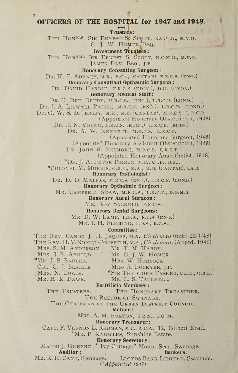 i OFFICERS OF THE HOSPITAL for 1947 and 1948. Trustees: The Honble- Sir Ernest sJ Scott, k.c.m.g., m.v.o. G. J. W. HoMer,> Esq. Investment Tru^t^Ses: The Honble- Sir Ernest S. Scott, k.c.m.g., m.v.o. James Day, Esq., j.p. Honorary Consulting Surgeon: Dr. N. F. AdENEY, M.B., B.Ch., (cantab), e.r.c.s. (eng.) Honorary Consultant Opthalmic Surgeon : Dr. David Hardie, f.r.c.s. (edin.), d.o. (oxon.) Honorary Medical Staff: Dr. G. Dru Drury, m.r.c.s., (eng.), e.r.c.p. (bond.) Dr. J. A. Liewaeu Peirce, m.r.c.s. (eng.), l.r.c.p. (lond.) Dr. G. W. S. de Jersey, m.a., m.b. (cantab), m.r.c.s. u.r.c.p. (Appointed Honorary Obstetrician, 1948) Dr. B. N. Young, e.r.c.s. (edin.), e.r.c.p. (edin.) Dr. A. W. Kennett, m.r.c.s., l.r.c.p. (Appointed Honorary Surgeon, 1948) (Appointed Honorary Assistant Obstetrician, 1948) Dr. John F. Peemore, m.r.c.s., l.r.c.p. (Appointed Honorary Anaesthetist, 1948) :J:Dr. J. A. Peter Peirce, m.b., ckb., b.sc. *Coeonee M. Morris, o.b.e., m.a., m.d. (cantab), Ch.B. Honorary Radiologist: Dr. D. D. Maepas, m.r.c.s. (eng.), e.r.c.p. (eond.) Honorary Opthalmic Surgeon: Mr. Campbell Shaw, m.r.c.s., e.r.c.p., d.o.m.s. Honorary Aural Surgeon: Mr. Roy Saekeed, f.r.c.s. Honorary Dental Surgeons: Mr. D. W. Lamb, l.d.s., r.c.s. (eng.) Mr. I. H. Fleming, l.d.s., r.c.s.i. Committee: The Rev. Canon J. H. Jaoues, m.a., Chairman (until 22/1/48) The Rev. H. V.Nicoee-Griffith, m.a., Chairman. (Apptd. 1948) Mrs. S. M. Anderson Mr. T. M. Hardy. Mrs. J. B. Arnold. *Mr. J. S. Barber. Coe. C. J. Beaikie Mrs. N. Cowie. Mr. H. R. Dawe. Mr. G. J. W. Homer. Mrs. W. Horeock. Miss A. Lockyer, j.p. *Sir Theodore Tasker, c.i.e., o.b.e. Mr. L. S. Tatcheee. Ex-Officio Members: The Trustees. The Honorary Treasurer. The Rector of Swanage. The Chairman of the Urban District Council. Matron: Mrs. A. M. Buxton, s.r.n., s.c .m. Honorary Treasurer: Capt. F. Vernon L. Redman, m.c., a.c.a., 12, Gilbert Road. Mr. P. Knowles, Sunshine Estate. Honorary Secretary: Major J. Greene, “ Ivy Cottage,” Mount Scar, Swanage. Auditor: Bankers: Mr. R. H. Cann, Swanage. Lloyds Bank Limited, Swanage. (* Appointed 1947)