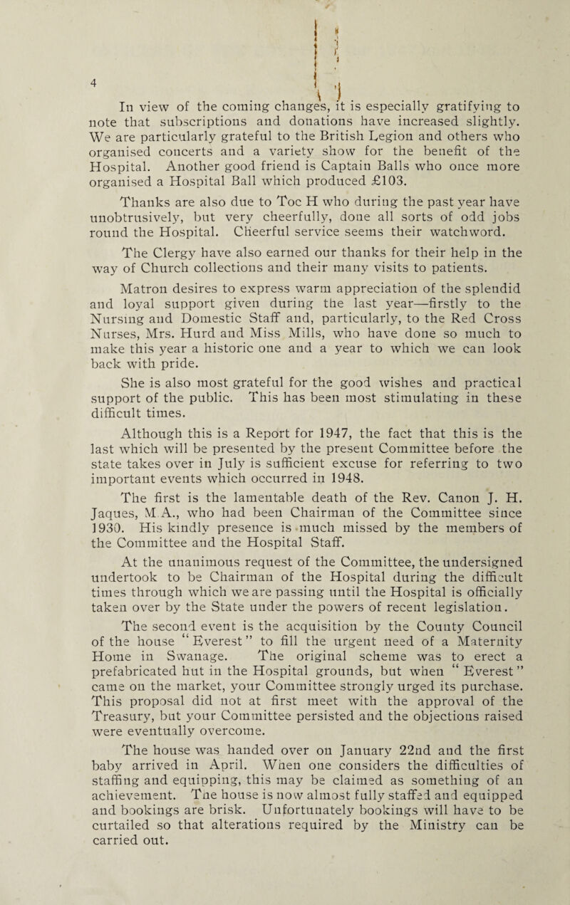 In view of the coming changes, it is especially gratifying to note that subscriptions and donations have increased slightly. We are particularly grateful to the British Legion and others who organised concerts and a variety show for the benefit of the Hospital. Another good friend is Captain Balls who once more organised a Hospital Ball which produced £103. Thanks are also due to Toe H who during the past year have unobtrusively, but very cheerfully, done all sorts of odd jobs round the Hospital. Cheerful service seems their watchword. The Clergy have also earned our thanks for their help in the way of Church collections and their many visits to patients. Matron desires to express warm appreciation of the splendid and loyal support given during the last year—firstly to the Nursing and Domestic Staff and, particularly, to the Red Cross Nurses, Mrs. Hurd and Miss Mills, who have done so much to make this year a historic one and a year to which we can look back with pride. She is also most grateful for the good wishes and practical support of the public. This has been most stimulating in these difficult times. Although this is a Report for 1947, the fact that this is the last which will be presented by the present Committee before the state takes over in July is sufficient excuse for referring to two important events which occurred in 1948. The first is the lamentable death of the Rev. Canon J. H. Jaques, M.A., who had been Chairman of the Committee since 1930. His kindly presence is much missed by the members of the Committee and the Hospital Staff. At the unanimous request of the Committee, the undersigned undertook to be Chairman of the Hospital during the difficult times through which we are passing until the Hospital is officially taken over by the State under the powers of recent legislation. The second event is the acquisition by the County Council of the house “Everest” to fill the urgent need of a Maternity Home in Swanage. The original scheme was to erect a prefabricated hut in the Hospital grounds, but when “ Everest ” came on the market, your Committee strongly urged its purchase. This proposal did not at first meet with the approval of the Treasury, but your Committee persisted and the objections raised were eventually overcome. The house was handed over on January 22nd and the first baby arrived in April. When one considers the difficulties of staffing and equipping, this may be claimed as something of an achievement. Tne house is now almost fully staffed and equipped and bookings are brisk. Unfortunately bookings will have to be curtailed so that alterations required by the Ministry can be carried out.