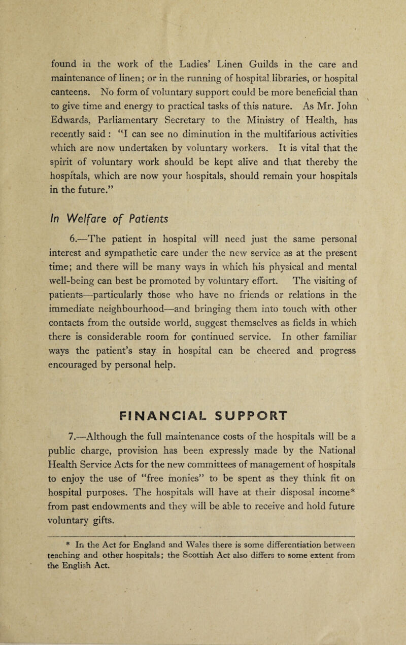 found in the work of the Ladies’ Linen Guilds in the care and maintenance of linen; or in the running of hospital libraries, or hospital canteens. No form of voluntary support could be more beneficial than to give time and energy to practical tasks of this nature. As Mr. John Edwards, Parliamentary Secretary to the Ministry of Health, has recently said : “I can see no diminution in the multifarious activities which are now undertaken by voluntary workers. It is vital that the spirit of voluntary work should be kept alive and that thereby the hospitals, which are now your hospitals, should remain your hospitals in the future.” In Welfare of Patients 6.—The patient in hospital will need just the same personal interest and sympathetic care under the new service as at the present time; and there will be many ways in which his physical and mental well-being can best be promoted by voluntary effort. The visiting of patients—particularly those who have no friends or relations in the immediate neighbourhood—and bringing them into touch with other contacts from the outside world, suggest themselves as fields in which there is considerable room for continued service. In other familiar ways the patient’s stay in hospital can be cheered and progress encouraged by personal help. 7.—Although the full maintenance costs of the hospitals will be a public charge, provision has been expressly made by the National Health Service Acts for the new committees of management of hospitals to enjoy the use of “free monies” to be spent as they think fit on hospital purposes. The hospitals will have at their disposal income* from past endowments and they will be able to receive and hold future voluntary gifts. * In the Act for England and Wales there is some differentiation between teaching and other hospitals; the Scottish Act also differs to some extent from the English Act.