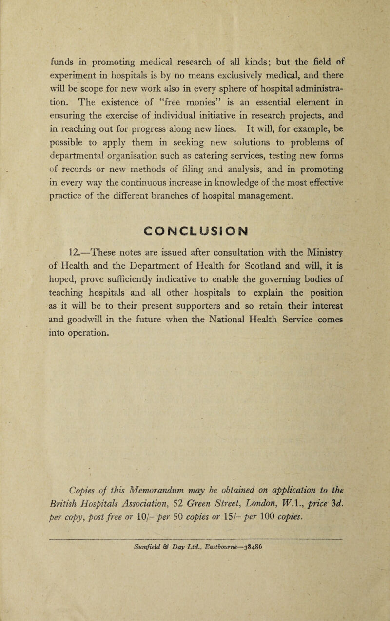 funds in promoting medical research of all kinds; but the field of experiment in hospitals is by no means exclusively medical, and there will be scope for new work also in every sphere of hospital administra¬ tion. The existence of “free monies” is an essential element in ensuring the exercise of individual initiative in research projects, and in reaching out for progress along new lines. It will, for example, be possible to apply them in seeking new solutions to problems of departmental organisation such as catering services, testing new forms of records or new methods of filing and analysis, and in promoting in every way the continuous increase in knowledge of the most effective practice of the different branches of hospital management. CONCLUSION 12.—These notes are issued after consultation with the Ministry of Health and the Department of Health for Scotland and will, it is hoped, prove sufficiently indicative to enable the governing bodies of teaching hospitals and all other hospitals to explain the position as it will be to their present supporters and so retain their interest and goodwill in the future when the National Health Service comes into operation. Copies of this Memorandum may be obtained, on application to the British Hospitals Association, 52 Green Street, London, W.I., price 3d. per copy, post free or 10/- per 50 copies or 15/- per 100 copies. Sumfield Ss? Day Ltd., Eastbourne—38486