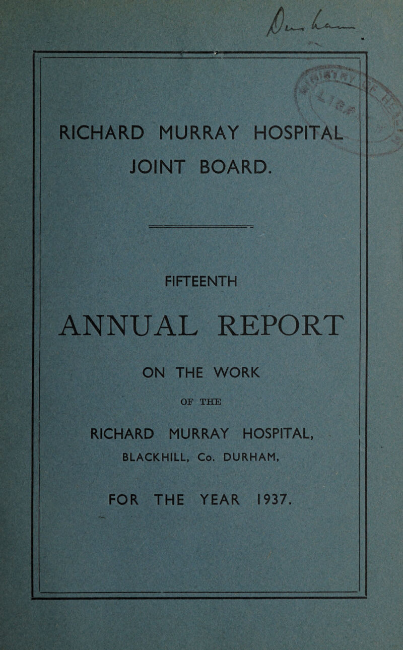 RICHARD MURRAY HOSPITAL JOINT BOARD. FIFTEENTH ANNUAL REPORT ON THE WORK OF THE RICHARD MURRAY HOSPITAL, BLACKHILL, Co. DURHAM, FOR THE YEAR 1937.