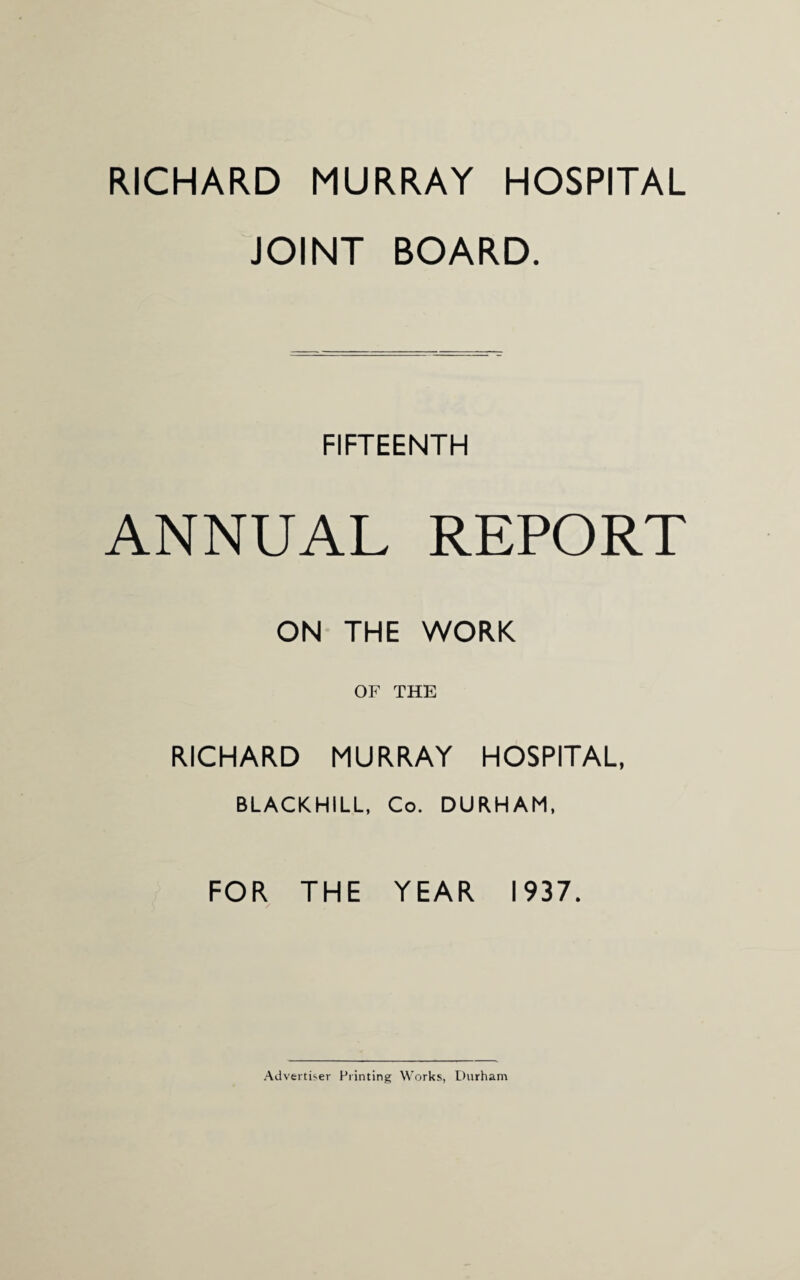 RICHARD MURRAY HOSPITAL JOINT BOARD. FIFTEENTH ANNUAL REPORT ON THE WORK OF THE RICHARD MURRAY HOSPITAL, BLACKHILL, Co. DURHAM, FOR THE YEAR 1937. Advertiser Printing Works, Durham