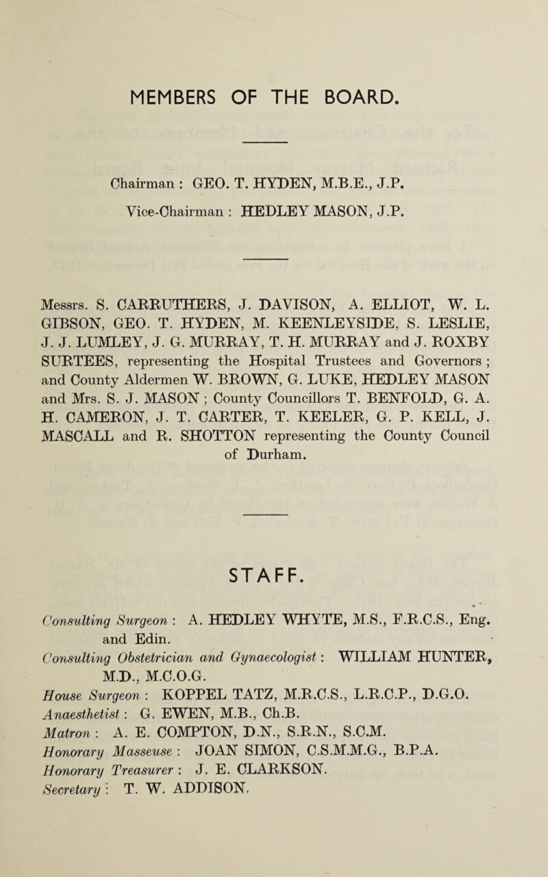 MEMBERS OF THE BOARD. Chairman : GEO. T. HYDEN, M.B.E., J.P. Vice-Chairman: HEDLEY MASON, J.P. Messrs. S. CARRUTHERS, J. DAVISON, A. ELLIOT, W. L. GIBSON, GEO. T. HYDEN, M. KEENLEYSIDE, S. LESLIE, J. J. LUMLEY, J. G. MURRAY, T. H. MURRAY and J. ROXBY SURTEES, representing the Hospital Trustees and Governors ; and County Aldermen W. BROWN, G. LUKE, HEDLEY MASON and Mrs. S. J. MASON ; County Councillors T. BENFOLD, G. A. H. CAMERON, J. T. CARTER, T. KEELER, G. P. KELL, J. MASCALL and R. SHOTTON representing the County Council of Durham. STAFF. ■ • Consulting Surgeon : A. HEDLEY WHYTE, M.S., F.R.C.S., Eng. and Edin. Consulting Obstetrician and Gynaecologist: WILLIAM HUNTER, M.D., M.C.O.G. House Surgeon : KOPPEL TATZ, M.R.C.S., L.R.C.P., D.G.O. Anaesthetist: G. EWEN, M.B., Ch.B. Matron : A. E. COMPTON, D.N., S.R.N., S.C.M. Honorary Masseuse : JOAN SIMON, C.S.M.M.G., B.P.A. Honorary Treasurer : J. E. CLARKSON. Secretary : T. W. ADDISON.