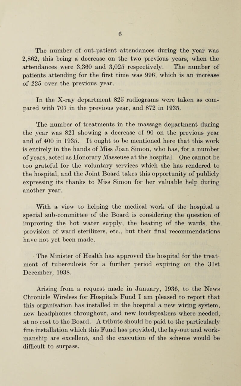 The number of out-patient attendances during the year was 2,862, this being a decrease on the two previous years, when the attendances were 3,360 and 3,025 respectively. The number of patients attending for the first time was 996, which is an increase of 225 over the previous year. In the X-ray department 825 radiograms were taken as com¬ pared with 707 in the previous year, and 872 in 1935. The number of treatments in the massage department during the year was 821 showing a decrease of 90 on the previous year and of 400 in 1935. It ought to be mentioned here that this work is entirely in the hands of Miss Joan Simon, who has, for a number of years, acted as Honorary Masseuse at the hospital. One cannot be too grateful for the voluntary services which she has rendered to the hospital, and the Joint Board takes this opportunity of publicly expressing its thanks to Miss Simon for her valuable help during another year. With a viewr to helping the medical work of the hospital a special sub-committee of the Board is considering the question of improving the hot water supply, the heating of the wards, the provision of ward sterilizers, etc., but their final recommendations have not yet been made. The Minister of Health has approved the hospital for the treat¬ ment of tuberculosis for a further period expiring on the 31st December, 1938. Arising from a request made in January, 1936, to the News Chronicle Wireless for Hospitals Fund I am pleased to report that this organisation has installed in the hospital a new wiring system, new headphones throughout, and new loudspeakers where needed, at no cost to the Board. A tribute should be paid to the particularly fine installation which this Fund has provided, the lay-out and work¬ manship are excellent, and the execution of the scheme would be difficult to surpass.