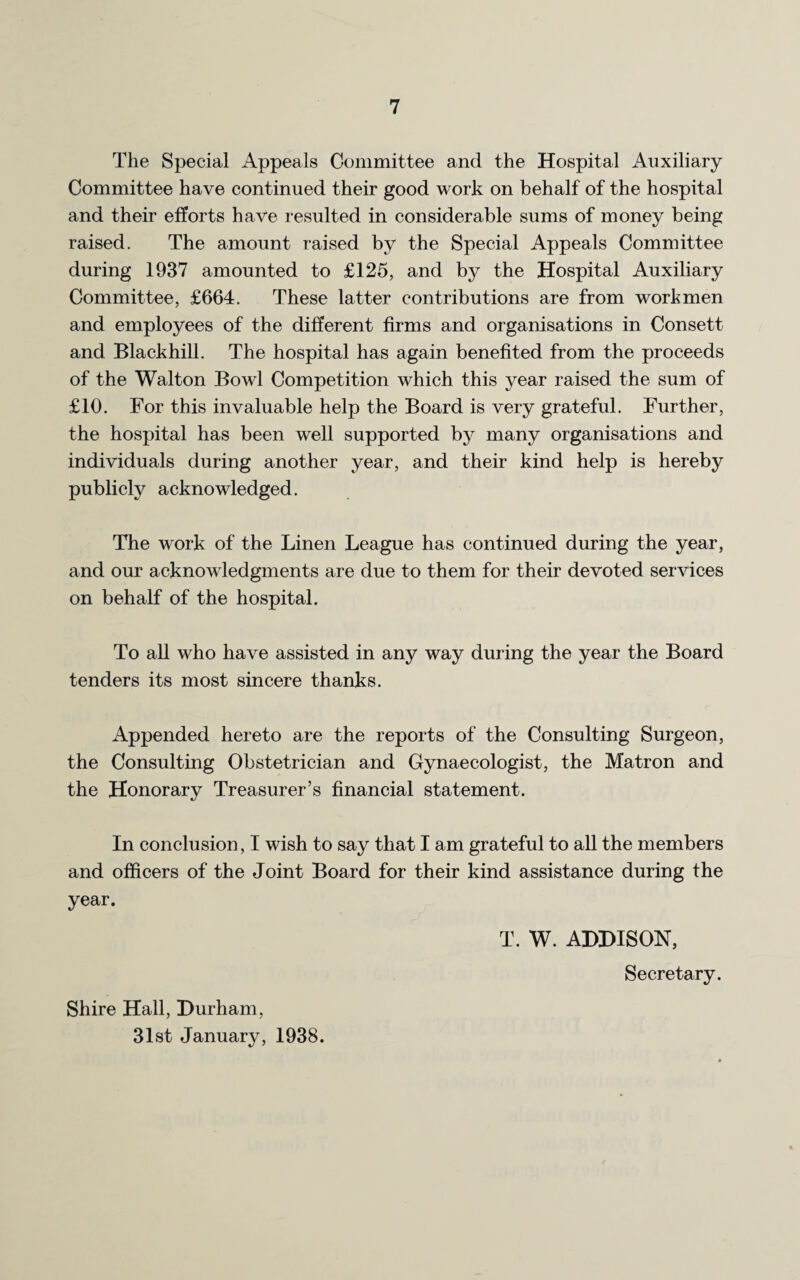 The Special Appeals Committee and the Hospital Auxiliary Committee have continued their good work on behalf of the hospital and their efforts have resulted in considerable sums of money being raised. The amount raised by the Special Appeals Committee during 1937 amounted to £125, and by the Hospital Auxiliary Committee, £664. These latter contributions are from workmen and employees of the different firms and organisations in Consett and Blackhill. The hospital has again benefited from the proceeds of the Walton Bowl Competition which this year raised the sum of £10. For this invaluable help the Board is very grateful. Further, the hospital has been well supported by many organisations and individuals during another year, and their kind help is hereby publicly acknowledged. The work of the Linen League has continued during the year, and our acknowledgments are due to them for their devoted services on behalf of the hospital. To all who have assisted in any way during the year the Board tenders its most sincere thanks. Appended hereto are the reports of the Consulting Surgeon, the Consulting Obstetrician and Gynaecologist, the Matron and the Honorary Treasurer’s financial statement. In conclusion, I wish to say that I am grateful to all the members and officers of the Joint Board for their kind assistance during the year. T. W. ADDISON, Shire Hall, Durham, 31st January, 1938. Secretary.