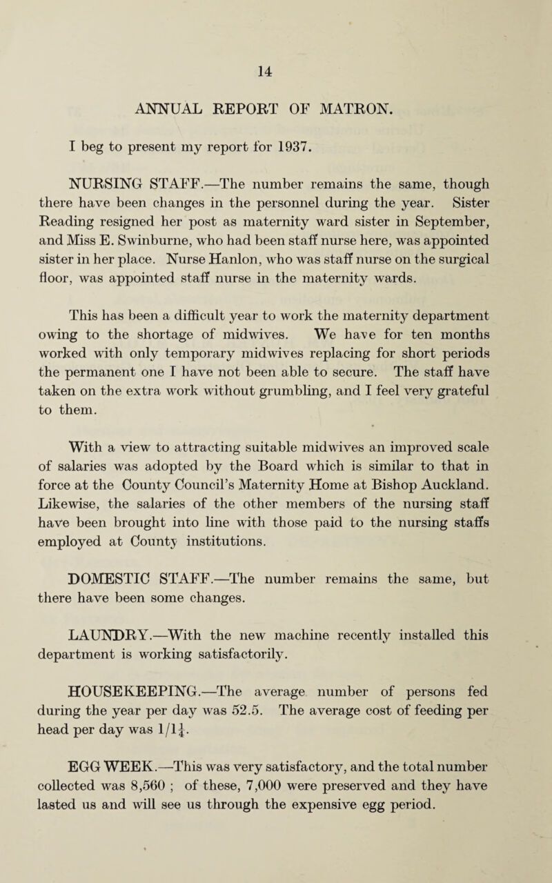 ANNUAL REPORT OF MATRON. I beg to present my report for 1937. NURSING STAFF.—The number remains the same, though there have been changes in the personnel during the year. Sister Reading resigned her post as maternity ward sister in September, and Miss E. Swinburne, who had been staff nurse here, was appointed sister in her place. Nurse Hanlon, who was staff nurse on the surgical floor, was appointed staff nurse in the maternity wards. This has been a difficult year to work the maternity department owing to the shortage of mid wives. We have for ten months worked with only temporary mid wives replacing for short periods the permanent one I have not been able to secure. The staff have taken on the extra work without grumbling, and I feel very grateful to them. * With a view to attracting suitable midwives an improved scale of salaries was adopted by the Board which is similar to that in force at the County Council’s Maternity Home at Bishop Auckland. Likewise, the salaries of the other members of the nursing staff have been brought into line with those paid to the nursing staffs employed at County institutions. DOMESTIC STAFF.—The number remains the same, but there have been some changes. LAUNDRY.—With the new machine recently installed this department is working satisfactorily. HOUSEKEEPING.—The average number of persons fed during the year per day was 52.5. The average cost of feeding per head per day was 1/1J. EGG WEEK.—This was very satisfactory, and the total number collected was 8,560 ; of these, 7,000 were preserved and they have lasted us and will see us through the expensive egg period.