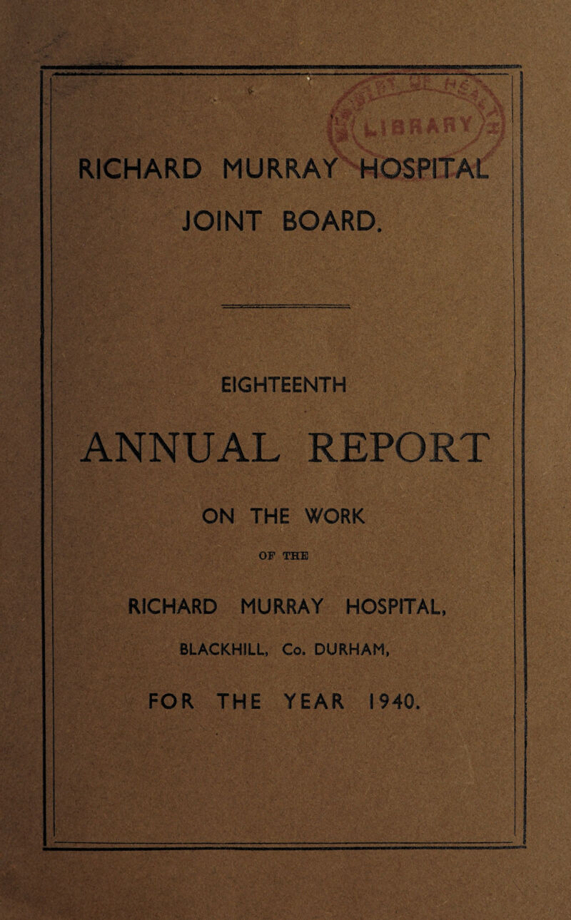 '> A' L. .'or; • - • ’ \'t ■(■ ^ * \* \M\jri ■ ■ RICHARD MURRAY HOSPITAL JOINT BOARD. EIGHTEENTH ANNUAL REPORT ON THE WORK OF THE RICHARD MURRAY HOSPITAL, BLACKH1LL, Co. DURHAM, FOR THE YEAR 1940.