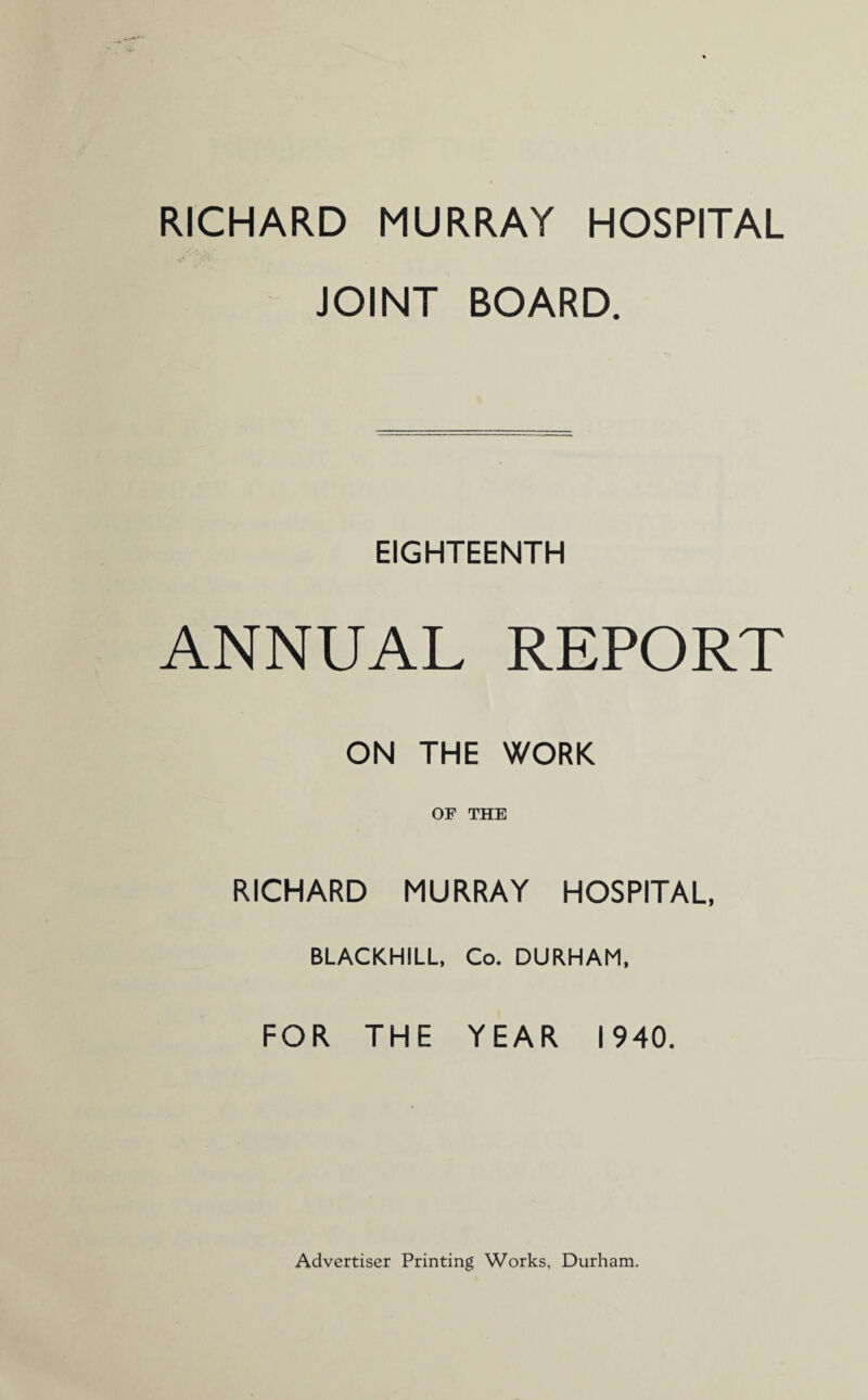 RICHARD MURRAY HOSPITAL JOINT BOARD. EIGHTEENTH ANNUAL REPORT ON THE WORK OF THE RICHARD MURRAY HOSPITAL, BLACKHILL, Co. DURHAM, FOR THE YEAR 1940. Advertiser Printing Works, Durham.