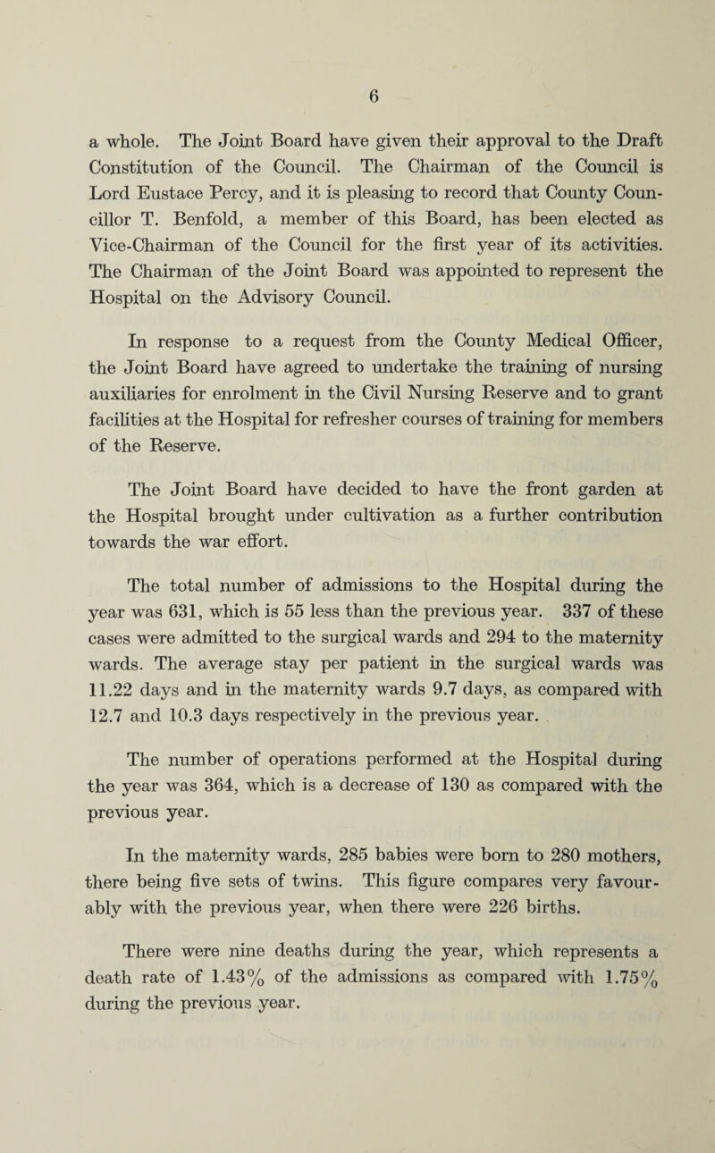 a whole. The Joint Board have given their approval to the Draft Constitution of the Council. The Chairman of the Council is Lord Eustace Percy, and it is pleasing to record that County Coun¬ cillor T. Benfold, a member of this Board, has been elected as Vice-Chairman of the Council for the first year of its activities. The Chairman of the Joint Board was appointed to represent the Hospital on the Advisory Council. In response to a request from the County Medical Officer, the Joint Board have agreed to undertake the training of nursing auxiliaries for enrolment in the Civil Nursing Reserve and to grant facilities at the Hospital for refresher courses of training for members of the Reserve. The Joint Board have decided to have the front garden at the Hospital brought under cultivation as a further contribution towards the war effort. The total number of admissions to the Hospital during the year was 631, which is 55 less than the previous year. 337 of these cases were admitted to the surgical wards and 294 to the maternity wards. The average stay per patient in the surgical wards was 11.22 days and in the maternity wards 9.7 days, as compared with 12.7 and 10.3 days respectively in the previous year. The number of operations performed at the Hospital during the year was 364, which is a decrease of 130 as compared with the previous year. In the maternity wards, 285 babies were born to 280 mothers, there being five sets of twins. This figure compares very favour¬ ably with the previous year, when there were 226 births. There were nine deaths during the year, which represents a death rate of 1.43% of the admissions as compared with 1.75% during the previous year.
