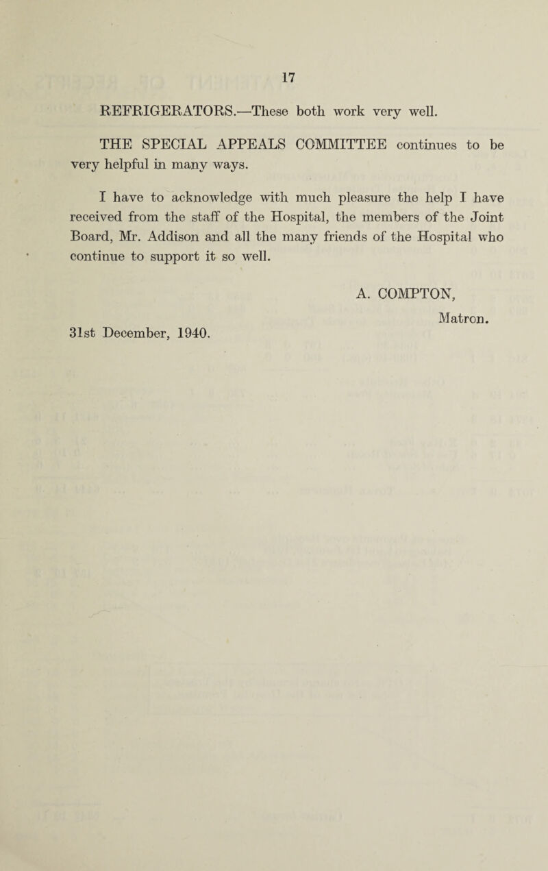 REFRIGERATORS.—These both work very well. THE SPECIAL APPEALS COMMITTEE continues to be very helpful in many ways. I have to acknowledge with much pleasure the help I have received from the staff of the Hospital, the members of the Joint Board, Mr. Addison and all the many friends of the Hospital who continue to support it so well. 31st December, 1940. A. COMPTON, Matron.