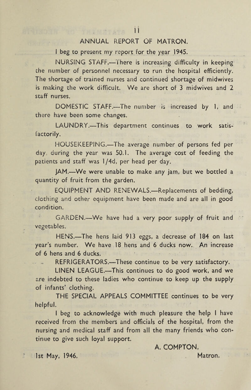 ANNUAL REPORT OF MATRON. i beg to present my report for the year 1945. NURSING STAFF.—There is increasing difficulty in keeping the number of personnel necessary to run the hospital efficiently. The shortage of trained nurses and continued shortage of midwives is making the work difficult. We are short of 3 midwives and 2 staff nurses. DOMESTIC STAFF.—The number is increased by 1, and there have been some changes. LAUNDRY.—This department continues to work satis¬ factorily. HOUSEKEEPING.—The average number of persons fed per day. during the year was 50.1. The average cost of feeding the patients and staff was l/4d, per head per day. JAM.—We were unable to make any jam, but we bottled a quantity of fruit from the garden. EQUIPMENT AND RENEWALS.—Replacements of bedding, clothing and other equipment have been made and are all in good condition. GARDEN.—We have had a very poor supply of fruit and vegetables. HENS.—The hens laid 913 eggs, a decrease of 184 on last year’s number. We have 18 hens and 6 ducks now. An increase of 6 hens and 6 ducks. - - REFRIGERATORS.—These continue to be very satisfactory. LINEN LEAGUE.—This continues to do good work, and we are indebted to these ladies who continue to keep up the supply of infants’ clothing. THE SPECIAL APPEALS COMMITTEE continues to be very helpful. I beg to acknowledge with much pleasure the help I have received from the members and officials of the hospital, from the nursing and medical staff and from all the many friends who con¬ tinue to give such loyal support. A. COMPTON, 1st May, 1946. Matron.