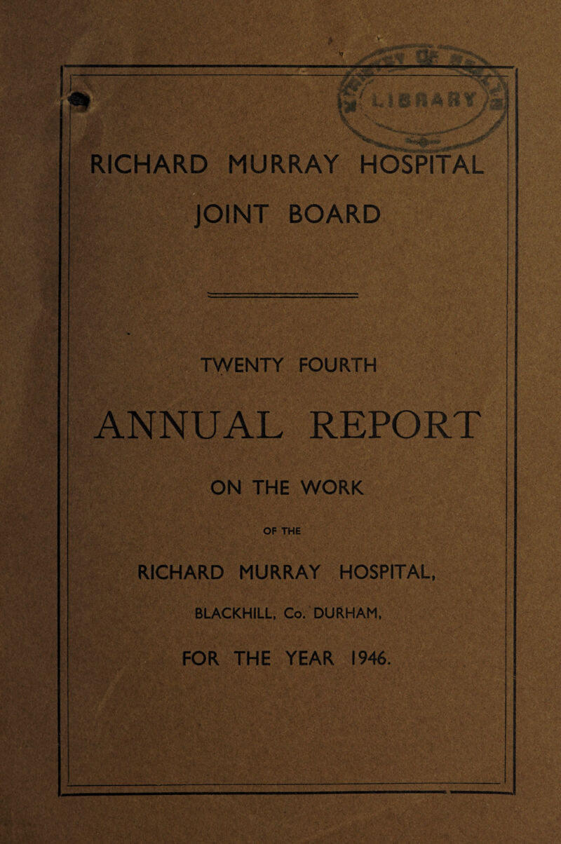 ’f ■m: RICHARD MURRAY HOSPITAL JOINT BOARD TWENTY FOURTH ANNUAL REPORT ON THE WORK OF THE RICHARD MURRAY HOSPITAL, BLACKHILL, Co. DURHAM, FOR THE YEAR 1946. m W' '■AT: ih ■
