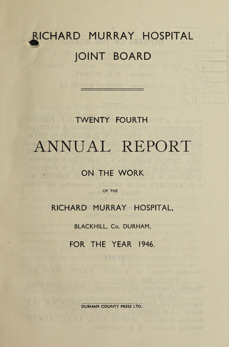 RICHARD MURRAY HOSPITAL JOINT BOARD TWENTY FOURTH ANNUAL REPORT ON THE WORK OF THE RICHARD MURRAY HOSPITAL, BLACKHILL, Co. DURHAM, FOR THE YEAR 1946. DURHAM COUNTY PRESS LTD.