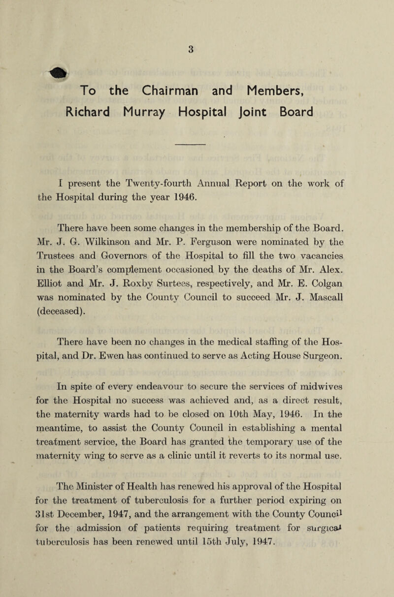 the Chairman and Members, N. Richard Murray Hospital Joint Board I present the Twenty-fourth Annual Report on the work of the Hospital during the year 1946. There have been some changes in the membership of the Board. Mr. J. G. Wilkinson and Mr. P. Ferguson were nominated by the Trustees and Governors of the Hospital to fill the two vacancies in the Board’s complement occasioned by the deaths of Mr. Alex. Elliot and Mr. J. Roxby Surtees, respectively, and Mr. E. Colgan was nominated by the County Council to succeed Mr. J. Mascall (deceased). There have been no changes in the medical staffing of the Hos¬ pital, and Dr. Ewen has continued to serve as Acting House Surgeon. In spite of every endeavour to secure the services of midwives for the Hospital no success was achieved and, as a direct result, the maternity wards had to be closed on 10th May, 1946. In the meantime, to assist the County Council in establishing a mental treatment service, the Board has granted the temporary use of the maternity wing to serve as a clinic until it reverts to its normal use. The Minister of Health has renewed his approval of the Hospital for the treatment of tuberculosis for a further period expiring on 31st December, 1947, and the arrangement with the County Counci1 for the admission of patients requiring treatment for surgical tuberculosis has been renewed until 15th July, 1947.