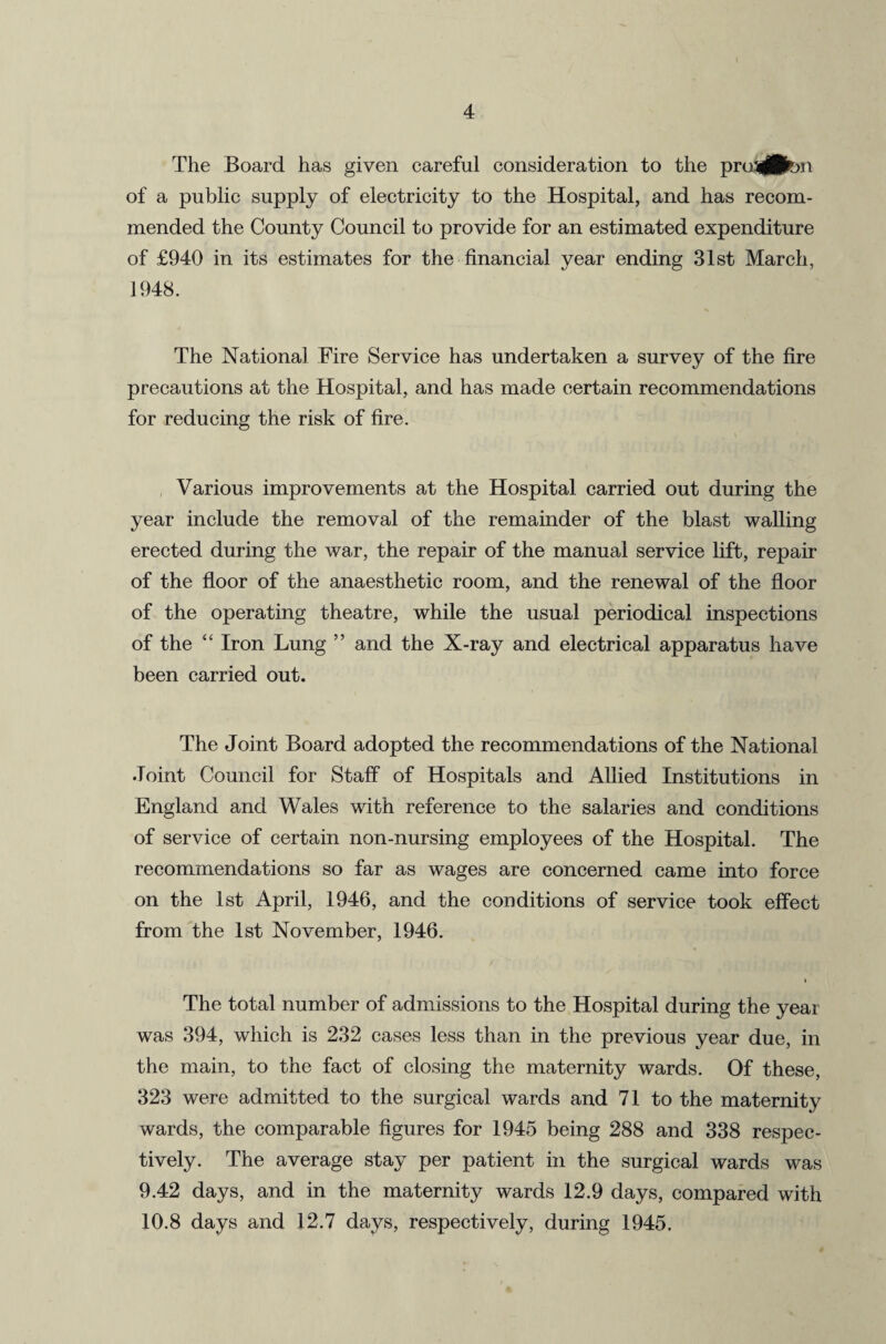 4 The Board has given careful consideration to the pru3j®on of a public supply of electricity to the Hospital, and has recom¬ mended the County Council to provide for an estimated expenditure of £940 in its estimates for the financial year ending 31st March, 1948. The National Fire Service has undertaken a survey of the fire precautions at the Hospital, and has made certain recommendations for reducing the risk of fire. Various improvements at the Hospital carried out during the year include the removal of the remainder of the blast walling erected during the war, the repair of the manual service lift, repair of the floor of the anaesthetic room, and the renewal of the floor of the operating theatre, while the usual periodical inspections of the “ Iron Lung ” and the X-ray and electrical apparatus have been carried out. The Joint Board adopted the recommendations of the National Joint Council for Staff of Hospitals and Allied Institutions in England and Wales with reference to the salaries and conditions of service of certain non-nursing employees of the Hospital. The recommendations so far as wages are concerned came into force on the 1st April, 1946, and the conditions of service took effect from the 1st November, 1946. The total number of admissions to the Hospital during the year was 394, which is 232 cases less than in the previous year due, in the main, to the fact of closing the maternity wards. Of these, 323 were admitted to the surgical wards and 71 to the maternity wards, the comparable figures for 1945 being 288 and 338 respec¬ tively. The average stay per patient in the surgical wards was 9.42 days, and in the maternity wards 12.9 days, compared with