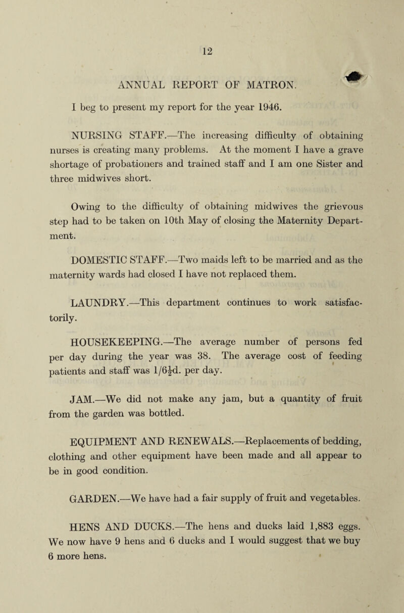 ANNUAL REPORT OF MATRON. I beg to present my report for the year 1946. NURSING STAFF.—The increasing difficulty of obtaining nurses is creating many problems. At the moment I have a grave shortage of probationers and trained staff and I am one Sister and three mid wives short. Owing to the difficulty of obtaining midwives the grievous step had to be taken on 10th May of closing the Maternity Depart¬ ment. DOMESTIC STAFF.—Two maids left to be married and as the maternity wards had closed I have not replaced them. LAUNDRY.—This department continues to work satisfac¬ torily. HOUSEKEEPING.—The average number of persons fed per day during the year was 38. The average cost of feeding patients and staff was 1/6Jd. per day. JAM.—We did not make any jam, but a quantity of fruit from the garden was bottled. EQUIPMENT AND RENEWALS.—Replacements of bedding, clothing and other equipment have been made and all appear to be in good condition. GARDEN.—We have had a fair supply of fruit and vegetables. HENS AND DUCKS.—The hens and ducks laid 1,883 eggs. We now have 9 hens and 6 ducks and I would suggest that we buy 6 more hens.