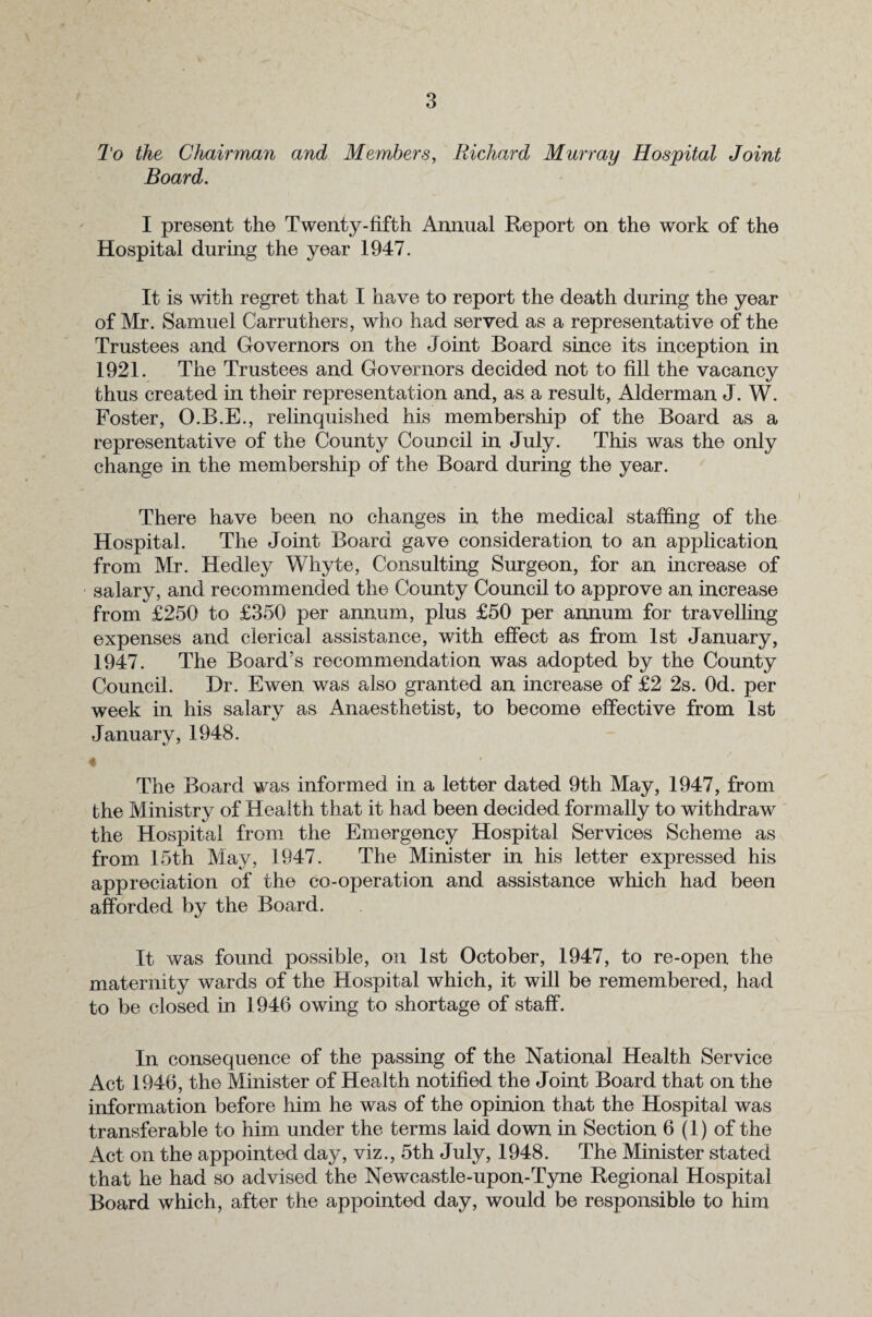 To the Chairman and Members, Richard Murray Hospital Joint Board. I present the Twenty-fifth Annual Report on the work of the Hospital during the year 1947. It is with regret that I have to report the death during the year of Mr. Samuel Carruthers, who had served as a representative of the Trustees and Governors on the Joint Board since its inception in 1921. The Trustees and Governors decided not to fill the vacancy thus created in their representation and, as a result, Alderman J. W. Foster, O.B.E., relinquished his membership of the Board as a representative of the County Council in July. This was the only change in the membership of the Board during the year. There have been no changes in the medical staffing of the Hospital. The Joint Board gave consideration to an application from Mr. Hedley Whyte, Consulting Surgeon, for an increase of salary, and recommended the County Council to approve an increase from £250 to £350 per annum, plus £50 per annum for travelling expenses and clerical assistance, with effect as from 1st January, 1947. The Board’s recommendation was adopted by the County Council. Hr. Ewen was also granted an increase of £2 2s. Od. per week in his salary as Anaesthetist, to become effective from 1st January, 1948. The Board was informed in a letter dated 9th May, 1947, from the Ministry of Health that it had been decided formally to withdraw the Hospital from the Emergency Hospital Services Scheme as from 15th May, 1947. The Minister in his letter expressed his appreciation of the co-operation and assistance which had been afforded by the Board. It was found possible, on 1st October, 1947, to re-open the maternity wards of the Hospital which, it will be remembered, had to be closed in 1946 owing to shortage of staff. In consequence of the passing of the National Health Service Act 1946, the Minister of Health notified the Joint Board that on the information before him he was of the opinion that the Hospital was transferable to him under the terms laid down in Section 6 (1) of the Act on the appointed day, viz., 5th July, 1948. The Minister stated that he had so advised the Newcastle-upon-Tyne Regional Hospital Board which, after the appointed day, would be responsible to him