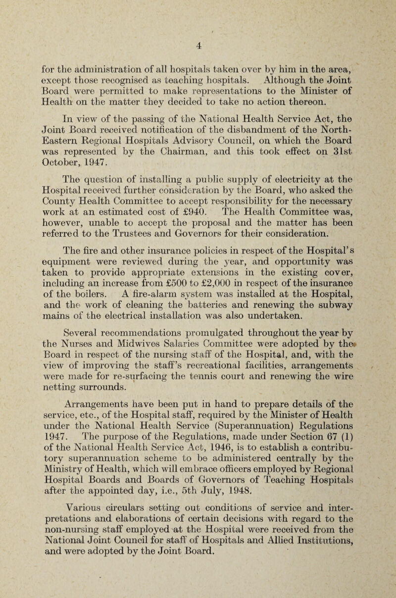 for the administration of all hospitals taken over by him in the area, except those recognised as teaching hospitals. Although the Joint Board were permitted to make representations to the Minister of Health on the matter they decided to take no action thereon. In view of the passing of the National Health Service Act, the Joint Board received notification of the disbandment of the North- Eastern Regional Hospitals Advisory Council, on which the Board was represented by the Chairman, and this took effect on 31st October, 1947. The question of installing a public supply of electricity at the Hospital received further consideration by the Board, who asked the County Health Committee to accept responsibility for the necessary work at an estimated cost of £940. The Health Committee was, however, unable to accept the proposal and the matter has been referred to the Trustees and Governors for their consideration. The fire and other insurance policies in respect of the Hospital’s equipment were reviewed during the year, and opportunity was taken to provide appropriate extensions in the existing cover, including an increase from £500 to £2,000 in respect of the insurance of the boilers. A fire-alarm system was installed at the Hospital, and the work of cleaning the batteries and renewing the subway mains of the electrical installation was also undertaken. Several recommendations promulgated throughout the year by the Nurses and Midwives Salaries Committee were adopted by the< Board in respect of the nursing staff of the Hospital, and, with the view of improving the staff’s recreational facilities, arrangements were made for re-surfacing the tennis court and renewing the wire netting surrounds. Arrangements have been put in hand to prepare details of the service, etc., of the Hospital staff, required by the Minister of Health under the National Health Service (Superannuation) Regulations 1947. The purpose of the Regulations, made under Section 67 (1) of the National Health Service Act, 1946, is to establish a contribu¬ tory superannuation scheme to be administered centrally by the Ministry of Health, which will embrace officers employed by Regional Hospital Boards and Boards of Governors of Teaching Hospitals after the appointed day, i.e., 5th July, 1948. Various circulars setting out conditions of service and inter¬ pretations and elaborations of certain decisions with regard to the non-nursing staff employed at the Hospital were received from the National Joint Council for staff of Hospitals and Allied Institutions, and were adopted by the Joint Board.