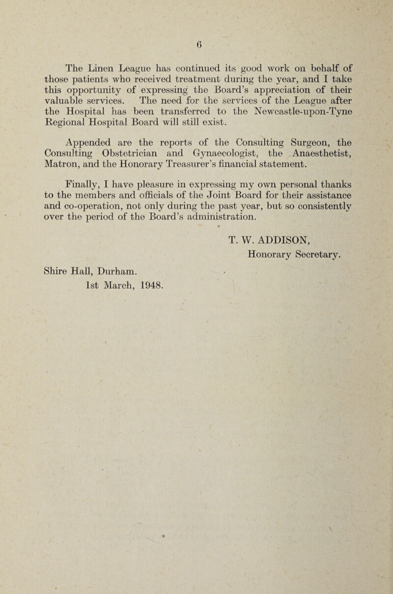 The Linen League has continued its good work on behalf of those patients who received treatment during the year, and I take this opportunity of expressing the Board’s appreciation of their valuable services. The need for the services of the League after the Hospital has been transferred to the Newcastle-upon-Tyne Regional Hospital Board will still exist. Appended are the reports of the Consulting Surgeon, the Consulting Obstetrician and Gynaecologist, the Anaesthetist, Matron, and the Honorary Treasurer’s financial statement. Finally, I have pleasure in expressing my own personal thanks to the members and officials of the Joint Board for their assistance and co-operation, not only during the past year, but so consistently over the period of the Board’s administration. T. W. ADDISON, Honorary Secretary. Shire Hall, Durham. 1st March, 1948. ♦
