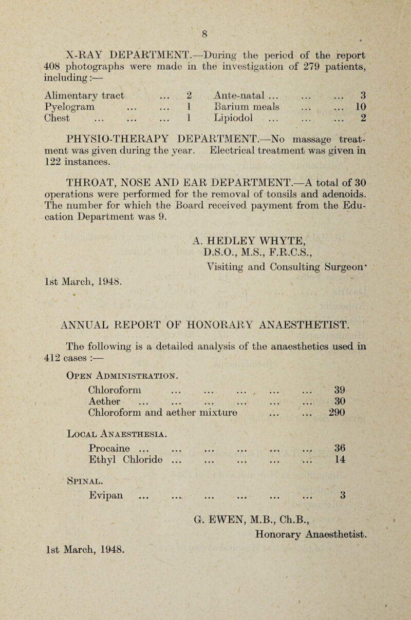 X-RAY DEPARTMENT.—During the period of the report 408 photographs were made in the investigation of 279 patients, including:— Alimentary tract ... 2 Ante-natal ... ... ... 3 Pyelogram ... ... 1 Barium meals ... ... 10 Chest ... ... ... 1 Lipiodol ... ... ... 2 PHYSIO-THERAPY DEPARTMENT.—No massage treat¬ ment was given during the year. Electrical treatment was given in 122 instances. THROAT, NOSE AND EAR DEPARTMENT.—A total of 30 operations were performed for the removal of tonsils and adenoids. The number for which the Board received payment from the Edu¬ cation Department was 9. A. HEDLEY WHYTE, D.S.O., M.S., F.R.C.S., Visiting and Consulting Surgeon* 1st March, 1948. ANNUAL REPORT OF HONORARY ANAESTHETIST. The following is a detailed analysis of the anaesthetics used in 412 cases :— Open Administration. Chloroform ... ... ... , ... ... 39 Aether ... ... ... ... ... ... 30 Chloroform and aether mixture ... ... 290 Local Anaesthesia. Procaine ... Ethyl Chloride 36 14 Spinal. Evipan 1st March, 1948. • •• ••• ••• ••• ti G. EWEN, M.B., Ch.B., Honorary Anaesthetist. \