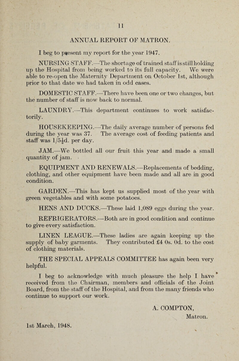 ANNUAL REPORT OF MATRON. I beg to present my report for the year 1947. NURSING STAFF.—The shortage of trained staff is still holding up the Hospital from being worked to its full capacity. We were able to re-open the Maternity Department on October 1st, although prior to that date we had taken in odd cases. DOMESTIC STAFF.—There have been one or two changes, but the number of staff is now back to normal. LAUNDRY.—This department continues to work satisfac¬ torily. HOUSEKEEPING.—The daily average number of persons fed during the year was 37. The average cost of feeding patients and staff was l/5|d. per day. JAM.—We bottled all our fruit this year and made a small quantity of jam. EQUIPMENT AND RENEWALS.—Replacements of bedding, clothing, and other equipment have been made and all are in good condition. GARDEN.—This has kept us supplied most of the year with green vegetables and with some potatoes. HENS AND DUCKS.—These laid 1,089 eggs during the year. REFRIGERATORS.—Both are in good condition and continue to give every satisfaction. LINEN LEAGUE.—These ladies are again keeping up the supply of baby garments. They contributed £4 Os. Od. to the cost of clothing materials. THE SPECIAL APPEALS COMMITTEE has again been very helpful. I beg to acknowledge with much pleasure the help I have * received from the Chairman, members and officials of the Joint Board, from the staff of the Hospital, and from the many friends who continue to support our work. A. COMPTON, Matron. %