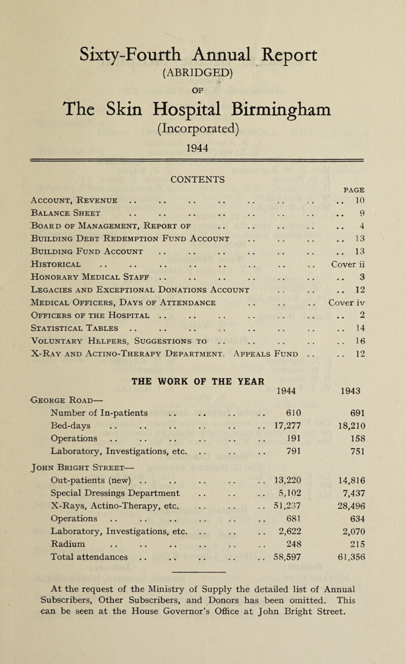 Sixty-Fourth Annual Report (ABRIDGED) OF The Skin Hospital Birmingham (Incorporated) 1944 CONTENTS Account, Revenue PAGE .. 10 Balance Sheet 9 Board of Management, Report of 4 Building Debt Redemption Fund Account .. 13 Building Fund Account .. 13 Historical Cover ii Honorary Medical Staff .. 3 Legacies and Exceptional Donations Account .. 12 Medical Officers, Days of Attendance Cover iv Officers of the Hospital .. 2 Statistical Tables .. 14 Voluntary Helpers, Suggestions to . . 16 X-Ray and Actino-Therapy Department. Appeals Fund . . . . 12 THE WORK OF THE YEAR 1944 1943 George Road— Number of In-patients 610 691 Bed-days 17,277 18,210 Operations 191 158 Laboratory, Investigations, etc. 791 751 John Bright Street— Out-patients (new) 13,220 14,816 Special Dressings Department 5,102 7,437 X-Rays, Actino-Therapy, etc. 51,237 28,496 Operations 681 634 Laboratory, Investigations, etc. 2,622 2,070 Radium 248 215 Total attendances 58,597 61,356 At the request of the Ministry of Supply the detailed list of Annual Subscribers, Other Subscribers, and Donors has been omitted. This can be seen at the House Governor’s Office at John Bright Street.