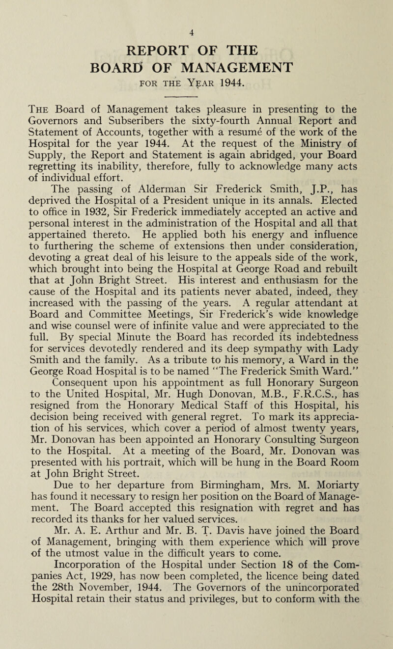 REPORT OF THE BOARD OF MANAGEMENT for the Year 1944. The Board of Management takes pleasure in presenting to the Governors and Subscribers the sixty-fourth Annual Report and Statement of Accounts, together with a resume of the work of the Hospital for the year 1944. At the request of the Ministry of Supply, the Report and Statement is again abridged, your Board regretting its inability, therefore, fully to acknowledge many acts of individual effort. The passing of Alderman Sir Frederick Smith, J.P., has deprived the Hospital of a President unique in its annals. Elected to office in 1932, Sir Frederick immediately accepted an active and personal interest in the administration of the Hospital and all that appertained thereto. He applied both his energy and influence to furthering the scheme of extensions then under consideration, devoting a great deal of his leisure to the appeals side of the work, which brought into being the Hospital at George Road and rebuilt that at John Bright Street. His interest and enthusiasm for the cause of the Hospital and its patients never abated, indeed, they increased with the passing of the years. A regular attendant at Board and Committee Meetings, Sir Frederick’s wide knowledge and wise counsel were of infinite value and were appreciated to the full. By special Minute the Board has recorded its indebtedness for services devotedly rendered and its deep sympathy with Lady Smith and the family. As a tribute to his memory, a Ward in the George Road Hospital is to be named “The Frederick Smith Ward.” Consequent upon his appointment as full Honorary Surgeon to the United Hospital, Mr. Hugh Donovan, M.B., F.R.C.S., has resigned from the Honorary Medical Staff of this Hospital, his decision being received with general regret. To mark its apprecia¬ tion of his services, which cover a period of almost twenty years, Mr. Donovan has been appointed an Honorary Consulting Surgeon to the Hospital. At a meeting of the Board, Mr. Donovan was presented with his portrait, which will be hung in the Board Room at John Bright Street. Due to her departure from Birmingham, Mrs. M. Moriarty has found it necessary to resign her position on the Board of Manage¬ ment. The Board accepted this resignation with regret and has recorded its thanks for her valued services. Mr. A. E. Arthur and Mr. B. T. Davis have joined the Board of Management, bringing with them experience which will prove of the utmost value in the difficult years to come. Incorporation of the Hospital under Section 18 of the Com¬ panies Act, 1929, has now been completed, the licence being dated the 28th November, 1944. The Governors of the unincorporated Hospital retain their status and privileges, but to conform with the