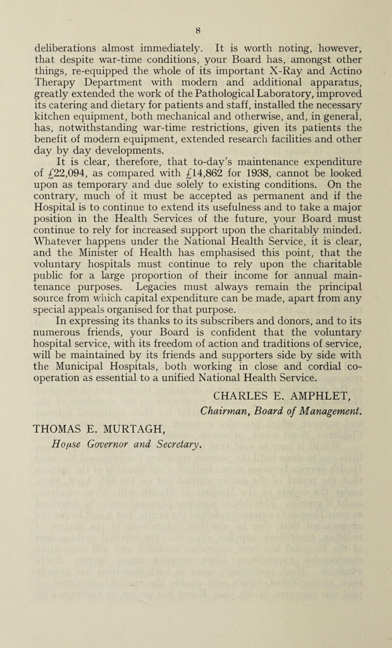 deliberations almost immediately. It is worth noting, however, that despite war-time conditions, your Board has, amongst other things, re-equipped the whole of its important X-Ray and Actino Therapy Department with modern and additional apparatus, greatly extended the work of the Pathological Laboratory, improved its catering and dietary for patients and staff, installed the necessary kitchen equipment, both mechanical and otherwise, and, in general, has, notwithstanding war-time restrictions, given its patients the benefit of modern equipment, extended research facilities and other day by day developments. It is clear, therefore, that to-day’s maintenance expenditure of £22,094, as compared with £14,862 for 1938, cannot be looked upon as temporary and due solely to existing conditions. On the contrary, much of it must be accepted as permanent and if the Hospital is to continue to extend its usefulness and to take a major position in the Health Services of the future, your Board must continue to rely for increased support upon the charitably minded. Whatever happens under the National Health Service, it is clear, and the Minister of Health has emphasised this point, that the voluntary hospitals must continue to rely upon the charitable public for a large proportion of their income for annual main¬ tenance purposes. Legacies must always remain the principal source from which capital expenditure can be made, apart from any special appeals organised for that purpose. In expressing its thanks to its subscribers and donors, and to its numerous friends, your Board is confident that the voluntary hospital service, with its freedom of action and traditions of service, will be maintained by its friends and supporters side by side with the Municipal Hospitals, both working in close and cordial co¬ operation as essential to a unified National Health Service. CHARLES E. AMPHLET, Chairman, Board of Management. THOMAS E. MURTAGH, Ho[ise Governor and Secretary.