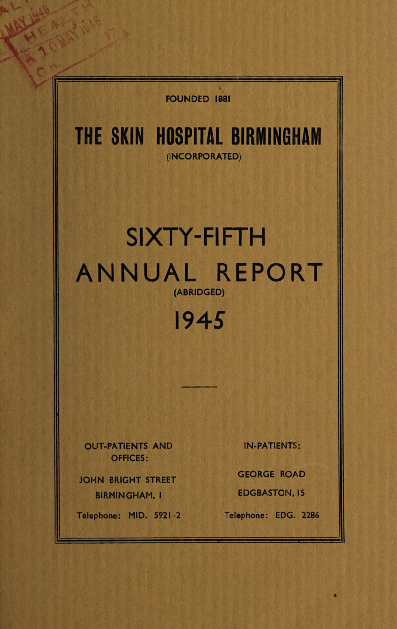 FOUNDED 1881 THE SKIN HOSPITAL BIRMINGHAM (INCORPORATED) SIXTY-FIFTH ANNUAL REPORT (ABRIDGED) I94S OUT-PATIENTS AND OFFICES: IN-PATIENTS: GEORGE ROAD EDGBASTON, IS Telephone: EDG. 2286 JOHN BRIGHT STREET BIRMINGHAM. I Telephone: MID. 5921-2