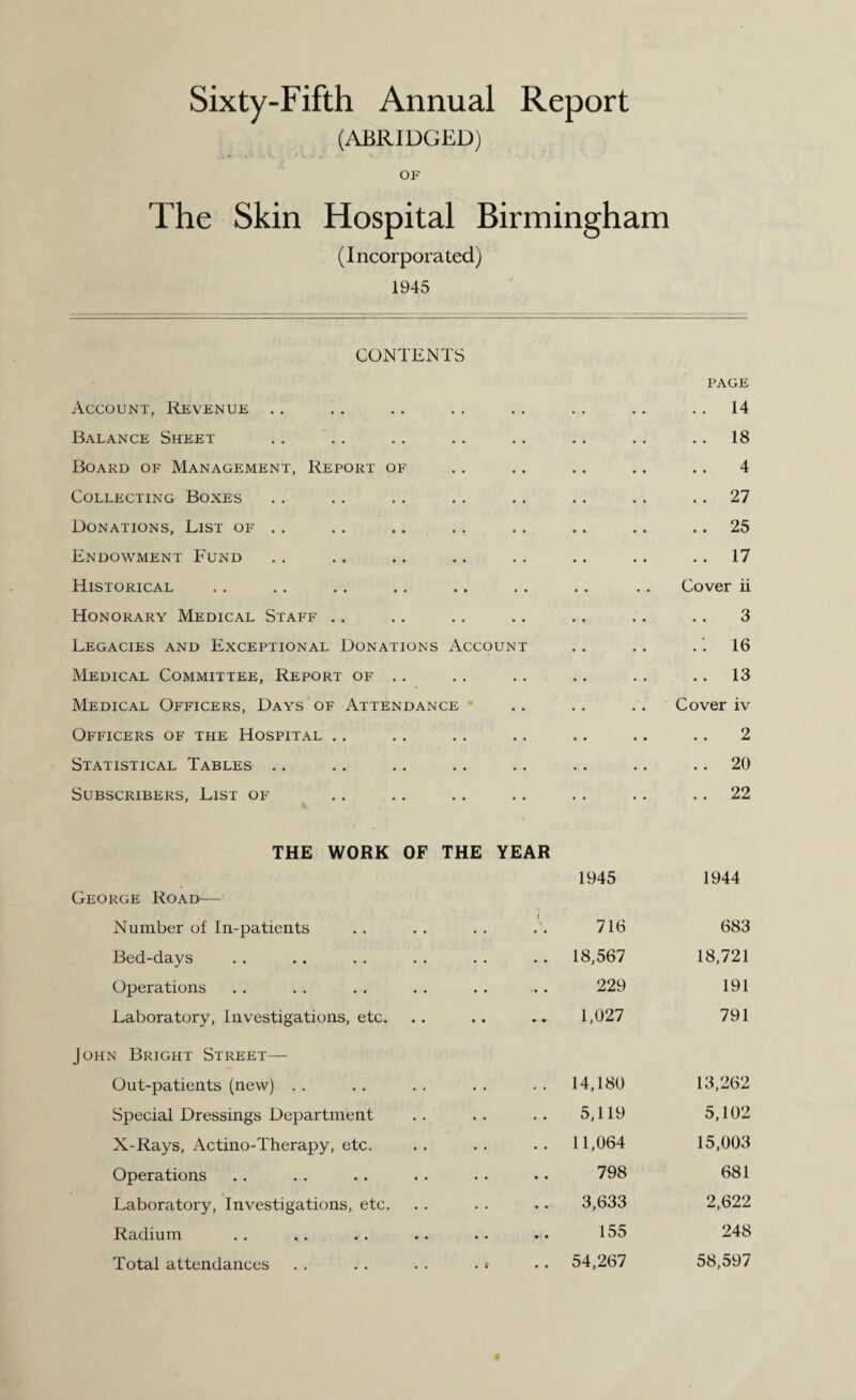 Sixty-Fifth Annual Report (ABRIDGED) OF The Skin Hospital Birmingham (Incorporated) 1945 CONTENTS Account, Revenue .. .. PAGE 14 Balance Sheet • • . . 18 Board of Management, Report of • • 4 Collecting Boxes • . . . 27 Donations, List of .. • • .. 25 Endowment Fund • . .. 17 Historical • • Cover ii Honorary Medical Staff . . • • 3 Legacies and Exceptional Donations Account .: 16 Medical Committee, Report of . . .. .. 13 Medical Officers, Days of Attendance .. . . Cover iv Officers of the Hospital . . .. 2 Statistical Tables .. • . .. 20 Subscribers, List of ,, . . 22 THE WORK OF THE YEAR 1945 1944 George Road— Number of In-patients .. 716 683 Bed-days .. 18,567 18,721 Operations • • a a a 229 191 Laboratory, Investigations, etc. • • a a a a 1,027 791 John Bright Street— Out-patients (new) . . a a 14,180 13,262 Special Dressings Department a a 5,119 5,102 X-Rays, Actino-Therapy, etc. a a 11,064 15,003 Operations a a 798 681 Laboratory, Investigations, etc. . . 3,633 2,622 Radium a a a a 155 248 Total attendances 54,267 58,597
