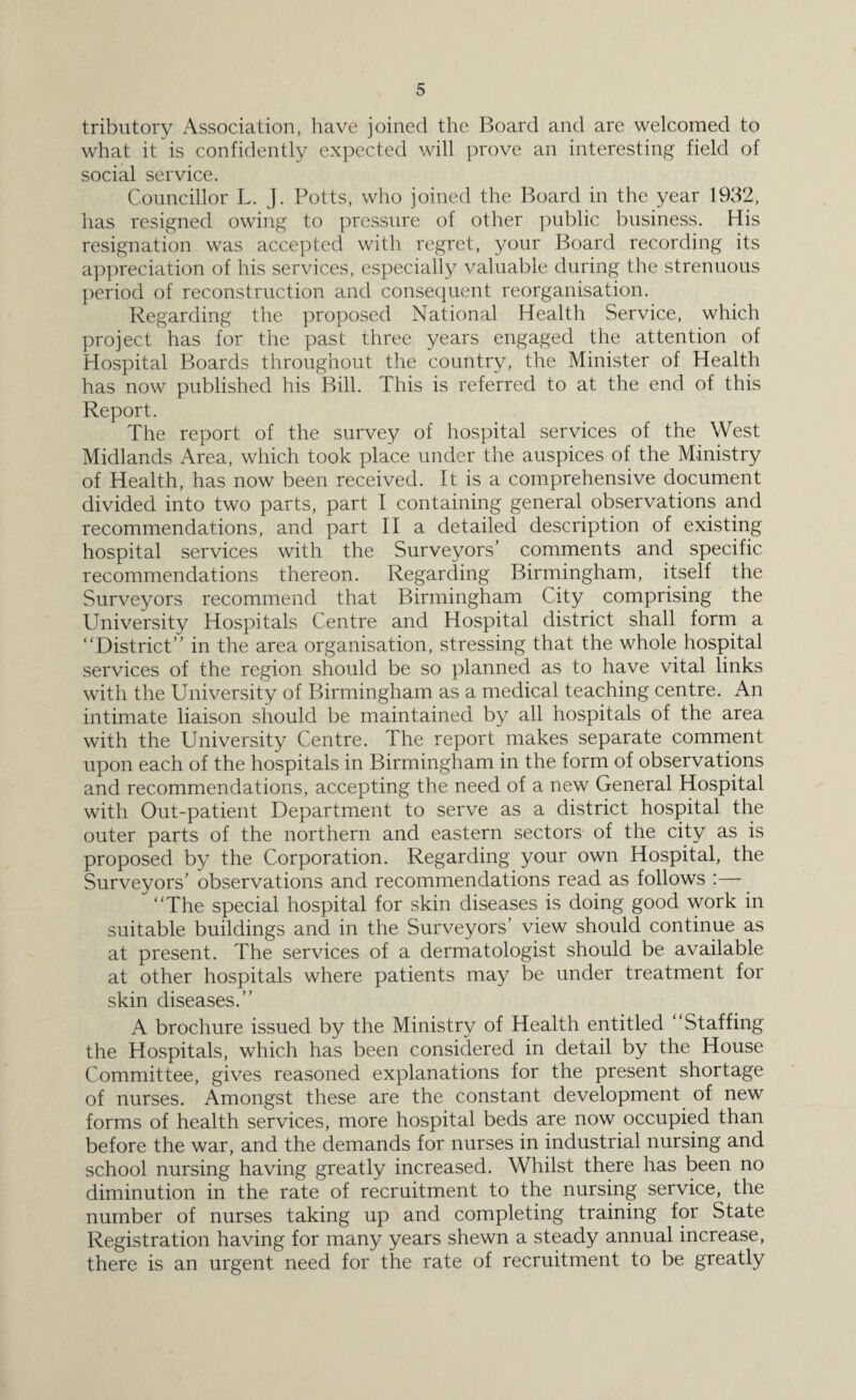 tributory Association, have joined the Board and are welcomed to what it is confidently expected will prove an interesting field of social service. Councillor L. J. Potts, who joined the Board in the year 1932, has resigned owing to pressure of other public business. His resignation was accepted with regret, your Board recording its appreciation of his services, especially valuable during the strenuous period of reconstruction and consequent reorganisation. Regarding the proposed National Health Service, which project has for the past three years engaged the attention of Hospital Boards throughout the country, the Minister of Health has now published his Bill. This is referred to at the end of this Report. The report of the survey of hospital services of the West Midlands Area, which took place under the auspices of the Ministry of Health, has now been received. It is a comprehensive document divided into two parts, part I containing general observations and recommendations, and part II a detailed description of existing hospital services with the Surveyors’ comments and specific recommendations thereon. Regarding Birmingham, itself the Surveyors recommend that Birmingham City comprising the University Hospitals Centre and Hospital district shall form a “District” in the area organisation, stressing that the whole hospital services of the region should be so planned as to have vital links with the University of Birmingham as a medical teaching centre. An intimate liaison should be maintained by all hospitals of the area with the University Centre. The report makes separate comment upon each of the hospitals in Birmingham in the form of observations and recommendations, accepting the need of a new General Hospital with Out-patient Department to serve as a district hospital the outer parts of the northern and eastern sectors of the city as is proposed by the Corporation. Regarding your own Hospital, the Surveyors’ observations and recommendations read as follows :— “The special hospital for skin diseases is doing good work in suitable buildings and in the Surveyors’ view should continue as at present. The services of a dermatologist should be available at other hospitals where patients may be under treatment for skin diseases.” A brochure issued by the Ministry of Health entitled “Staffing the Hospitals, which has been considered in detail by the House Committee, gives reasoned explanations for the present shortage of nurses. Amongst these are the constant development of new forms of health services, more hospital beds are now occupied than before the war, and the demands for nurses in industrial nursing and school nursing having greatly increased. Whilst there has been no diminution in the rate of recruitment to the nursing service, the number of nurses taking up and completing training for State Registration having for many years shewn a steady annual increase, there is an urgent need for the rate of recruitment to be greatly