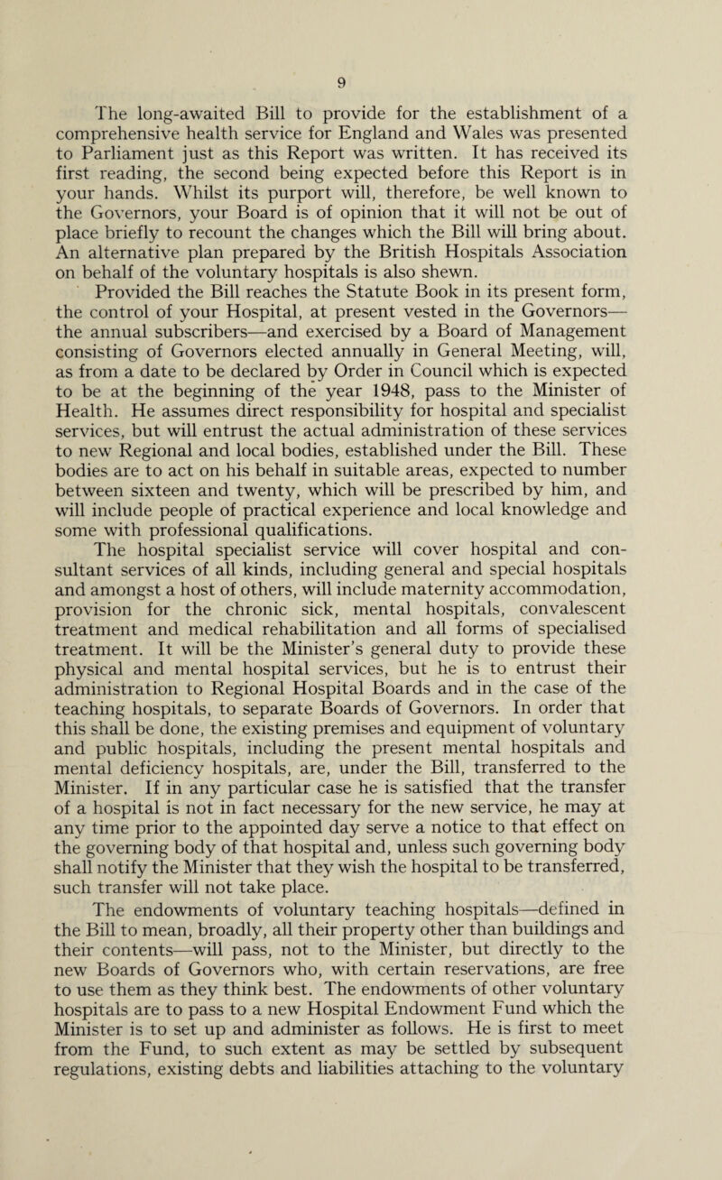 The long-awaited Bill to provide for the establishment of a comprehensive health service for England and Wales was presented to Parliament just as this Report was written. It has received its first reading, the second being expected before this Report is in your hands. Whilst its purport will, therefore, be well known to the Governors, your Board is of opinion that it will not be out of place briefly to recount the changes which the Bill will bring about. An alternative plan prepared by the British Hospitals Association on behalf of the voluntary hospitals is also shewn. Provided the Bill reaches the Statute Book in its present form, the control of your Hospital, at present vested in the Governors— the annual subscribers—and exercised by a Board of Management consisting of Governors elected annually in General Meeting, will, as from a date to be declared by Order in Council which is expected to be at the beginning of the year 1948, pass to the Minister of Health. He assumes direct responsibility for hospital and specialist services, but will entrust the actual administration of these services to new Regional and local bodies, established under the Bill. These bodies are to act on his behalf in suitable areas, expected to number between sixteen and twenty, which will be prescribed by him, and will include people of practical experience and local knowledge and some with professional qualifications. The hospital specialist service will cover hospital and con¬ sultant services of all kinds, including general and special hospitals and amongst a host of others, will include maternity accommodation, provision for the chronic sick, mental hospitals, convalescent treatment and medical rehabilitation and all forms of specialised treatment. It will be the Minister’s general duty to provide these physical and mental hospital services, but he is to entrust their administration to Regional Hospital Boards and in the case of the teaching hospitals, to separate Boards of Governors. In order that this shall be done, the existing premises and equipment of voluntary and public hospitals, including the present mental hospitals and mental deficiency hospitals, are, under the Bill, transferred to the Minister. If in any particular case he is satisfied that the transfer of a hospital is not in fact necessary for the new service, he may at any time prior to the appointed day serve a notice to that effect on the governing body of that hospital and, unless such governing body shall notify the Minister that they wish the hospital to be transferred, such transfer will not take place. The endowments of voluntary teaching hospitals—defined in the Bill to mean, broadly, all their property other than buildings and their contents—will pass, not to the Minister, but directly to the new Boards of Governors who, with certain reservations, are free to use them as they think best. The endowments of other voluntary hospitals are to pass to a new Hospital Endowment Fund which the Minister is to set up and administer as follows. He is first to meet from the Fund, to such extent as may be settled by subsequent regulations, existing debts and liabilities attaching to the voluntary