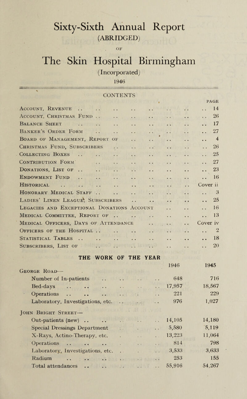 Sixty-Sixth Annual Report (ABRIDGED) OF The Skin Hospital Birmingham (Incorporated) 1946 CONTENTS Account, Revenue t PAGE . . 14 Account, Christmas Fund . . 26 Balance Sheet .. 17 Banker’s Order Form . . 27 Board of Management, Report of • 4 Christmas Fund, Subscribers . . 26 Collecting Boxes . . 25 Contribution Form . . 27 Donations, List of .. .. 23 Endowment Fund .. 16 Historical Cover ii Honorary Medical Staff 3 Ladies’ Linen League', Subscribers .. 25 Legacies and Exceptional Donations Account .. 16 Medical Committee, Report of .. .. 13 Medical Officers, Days of Attendance Cover iv Officers of the Hospital 2 Statistical Tables .. 18 Subscribers, List of .. 20 THE WORK OF THE YEAR 1946 1945 George Road— Number of In-patients 648 716 Bed-days 17,957 18,567 Operations 221 229 Laboratory, Investigations, etc. 976 1,027 John Bright Street— Out-patients (new) .. 14,105 14,180 Special Dressings Department 5,580 5,119 X-Rays, Actino-Therapy, etc. 13,223 11,064 Operations 814 798 Laboratory, Investigations, etc. 3,533 3,633 Radium 253 155 Total attendances 55,916 54,267