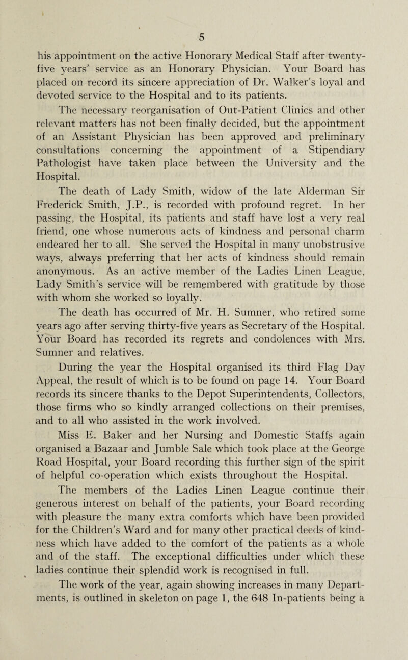 his appointment on the active Honorary Medical Staff after twenty- five years’ service as an Honorary Physician. Your Board has placed on record its sincere appreciation of Dr. Walker’s loyal and devoted service to the Hospital and to its patients. The necessary reorganisation of Out-Patient Clinics and other relevant matters has not been finally decided, but the appointment of an Assistant Physician has been approved and preliminary consultations concerning the appointment of a Stipendiary Pathologist have taken place between the University and the Hospital. The death of Lady Smith, widow of the late Alderman Sir Frederick Smith, J.P., is recorded with profound regret. In her passing, the Hospital, its patients and staff have lost a very real friend, one whose numerous acts of kindness and personal charm endeared her to all. She served the Hospital in many unobstrusive ways, always preferring that her acts of kindness should remain anonymous. As an active member of the Ladies Linen League, Lady Smith’s service will be remembered with gratitude by those with whom she worked so loyally. The death has occurred of Mr. H. Sumner, who retired some years ago after serving thirty-five years as Secretary of the Hospital. Your Board has recorded its regrets and condolences with Mrs. Sumner and relatives. During the year the Hospital organised its third Flag Day Appeal, the result of which is to be found on page 14. Your Board records its sincere thanks to the Depot Superintendents, Collectors, those firms who so kindly arranged collections on their premises, and to all who assisted in the work involved. Miss E. Baker and her Nursing and Domestic Staffs again organised a Bazaar and Jumble Sale which took place at the George Road Hospital, your Board recording this further sign of the spirit of helpful co-operation which exists throughout the Hospital. The members of the Ladies Linen League continue their generous interest on behalf of the patients, your Board recording with pleasure the many extra comforts which have been provided for the Children’s Ward and for many other practical deeds of kind¬ ness which have added to the comfort of the patients as a whole and of the staff. The exceptional difficulties under which these ladies continue their splendid work is recognised in full. The work of the year, again showing increases in many Depart¬ ments, is outlined in skeleton on page 1, the 648 In-patients being a