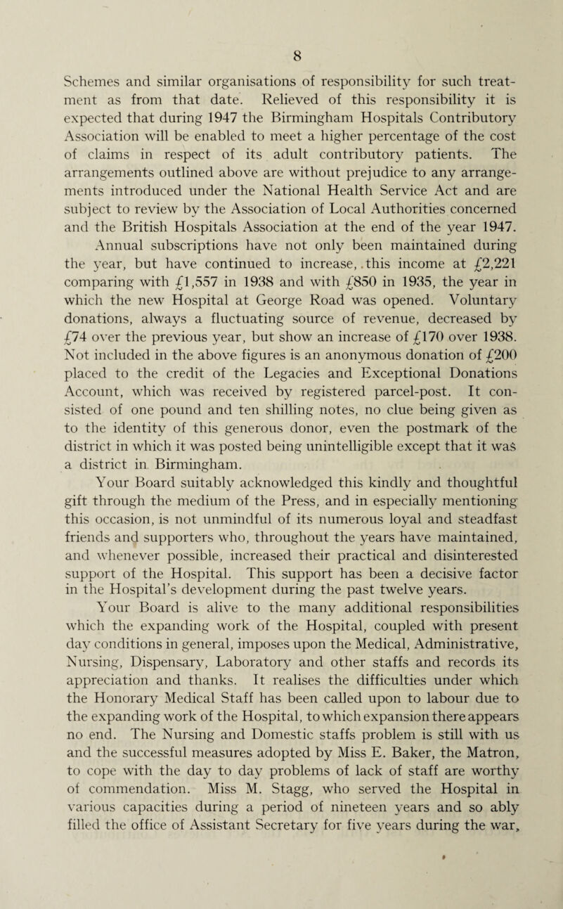 Schemes and similar organisations of responsibility for such treat¬ ment as from that date. Relieved of this responsibility it is expected that during 1947 the Birmingham Hospitals Contributory Association will be enabled to meet a higher percentage of the cost of claims in respect of its adult contributory patients. The arrangements outlined above are without prejudice to any arrange¬ ments introduced under the National Health Service Act and are subject to review by the Association of Local Authorities concerned and the British Hospitals Association at the end of the year 1947. Annual subscriptions have not only been maintained during the year, but have continued to increase, .this income at £2,221 comparing with £1,557 in 1938 and with £850 in 1935, the year in which the new Hospital at George Road was opened. Voluntary donations, always a fluctuating source of revenue, decreased by £74 over the previous year, but show an increase of £170 over 1938. Not included in the above figures is an anonymous donation of £200 placed to the credit of the Legacies and Exceptional Donations Account, which was received by registered parcel-post. It con¬ sisted of one pound and ten shilling notes, no clue being given as to the identity of this generous donor, even the postmark of the district in which it was posted being unintelligible except that it was a district in. Birmingham. Your Board suitably acknowledged this kindly and thoughtful gift through the medium of the Press, and in especially mentioning this occasion, is not unmindful of its numerous loyal and steadfast friends and supporters who, throughout the years have maintained, and whenever possible, increased their practical and disinterested support of the Hospital. This support has been a decisive factor in the Hospital’s development during the past twelve years. Your Board is alive to the many additional responsibilities which the expanding work of the Hospital, coupled with present day conditions in general, imposes upon the Medical, Administrative, Nursing, Dispensary, Laboratory and other staffs and records its appreciation and thanks. It realises the difficulties under which the Honorary Medical Staff has been called upon to labour due to the expanding work of the Hospital, to which expansion there appears no end. The Nursing and Domestic staffs problem is still with us and the successful measures adopted by Miss E. Baker, the Matron, to cope with the day to day problems of lack of staff are worthy of commendation. Miss M. Stagg, who served the Hospital in various capacities during a period of nineteen years and so ably filled the office of Assistant Secretary for five years during the war.