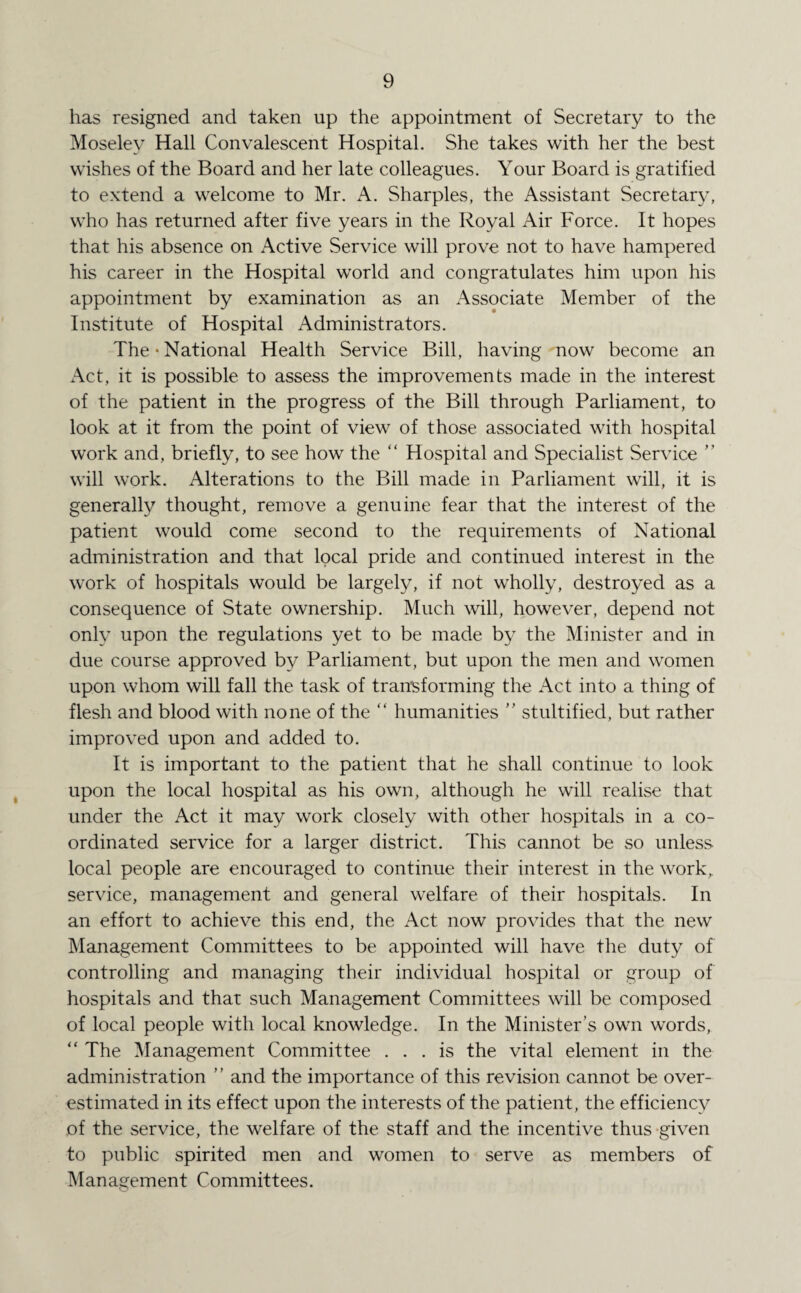 has resigned and taken up the appointment of Secretary to the Moseley Hall Convalescent Hospital. She takes with her the best wishes of the Board and her late colleagues. Your Board is gratified to extend a welcome to Mr. A. Sharpies, the Assistant Secretary, who has returned after five years in the Royal Air Force. It hopes that his absence on Active Service will prove not to have hampered his career in the Hospital world and congratulates him upon his appointment by examination as an Associate Member of the Institute of Hospital Administrators. The'National Health Service Bill, having now become an Act, it is possible to assess the improvements made in the interest of the patient in the progress of the Bill through Parliament, to look at it from the point of view of those associated with hospital work and, briefly, to see how the “ Hospital and Specialist Service ” will work. Alterations to the Bill made in Parliament will, it is generally thought, remove a genuine fear that the interest of the patient would come second to the requirements of National administration and that local pride and continued interest in the work of hospitals would be largely, if not wholly, destroyed as a consequence of State ownership. Much will, however, depend not only upon the regulations yet to be made by the Minister and in due course approved by Parliament, but upon the men and women upon whom will fall the task of transforming the Act into a thing of flesh and blood with none of the “ humanities ” stultified, but rather improved upon and added to. It is important to the patient that he shall continue to look upon the local hospital as his own, although he will realise that under the Act it may work closely with other hospitals in a co¬ ordinated service for a larger district. This cannot be so unless local people are encouraged to continue their interest in the work, service, management and general welfare of their hospitals. In an effort to achieve this end, the Act now provides that the new Management Committees to be appointed will have the duty of controlling and managing their individual hospital or group of hospitals and that such Management Committees will be composed of local people with local knowledge. In the Minister’s own words, “ The Management Committee ... is the vital element in the administration ’ ’ and the importance of this revision cannot be over¬ estimated in its effect upon the interests of the patient, the efficiency of the service, the welfare of the staff and the incentive thus given to public spirited men and women to serve as members of Management Committees.