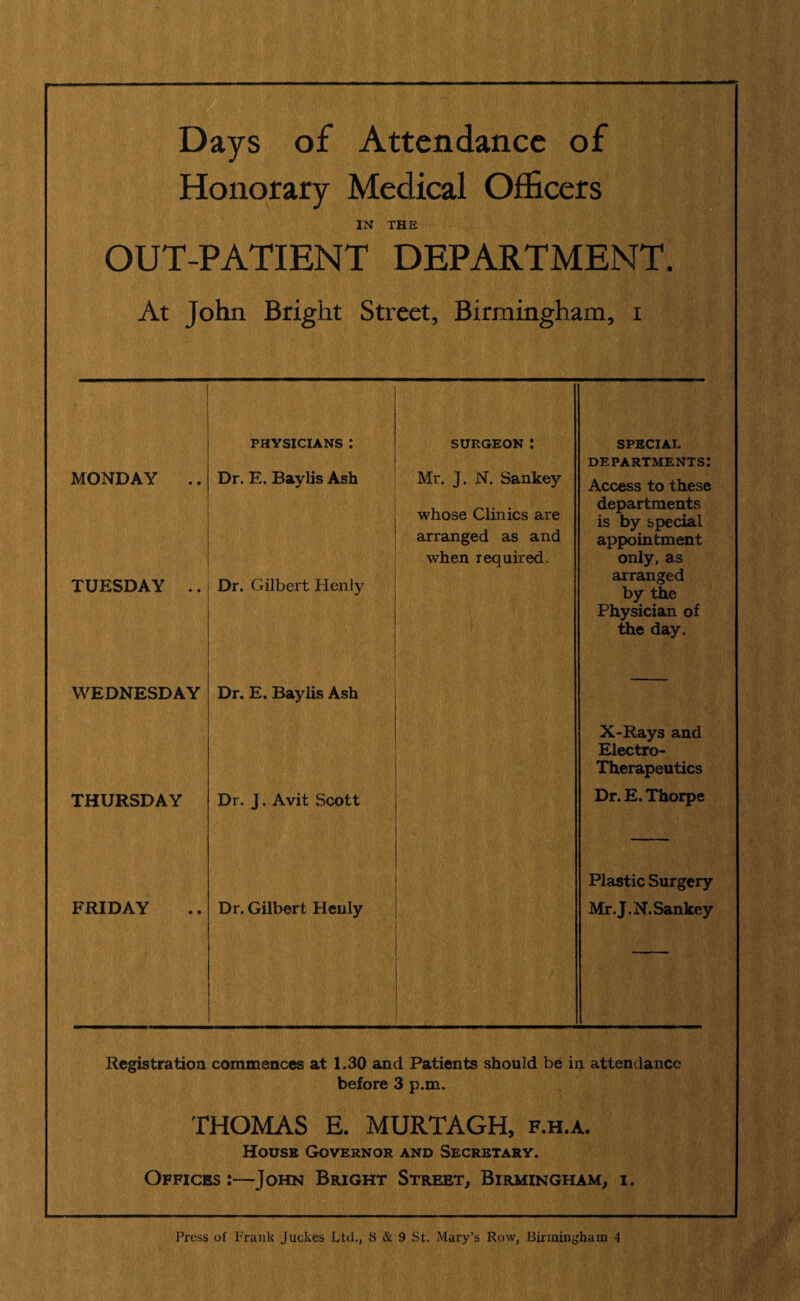 Days of Attendance of Honorary Medical Officers IN THE OUT-PATIENT DEPARTMENT. At John Bright Street, Birmingham, i MONDAY .. PHYSICIANS .* Dr. E. Baylis Ash surgeon : Mr. J. N. Sankey whose Clinics are arranged as and when required. SPECIAL departments: Access to these departments is by special appointment only, as TUESDAY .. Dr. Gilbert Henly arranged by the Physician of the day. WEDNESDAY Dr. E. Baylis Ash X-Rays and Electro- Therapeutics THURSDAY Dr. J. Avit Scott Dr. E. Thorpe Plastic Surgery FRIDAY Dr. Gilbert Henly Mr. J.N. Sankey Registration commences at 1.30 and Patients should be in attendance before 3 p.m. THOMAS E. MURTAGH, f.h.a. House Governor and Secretary. Offices John Bright Street, Birmingham, i.