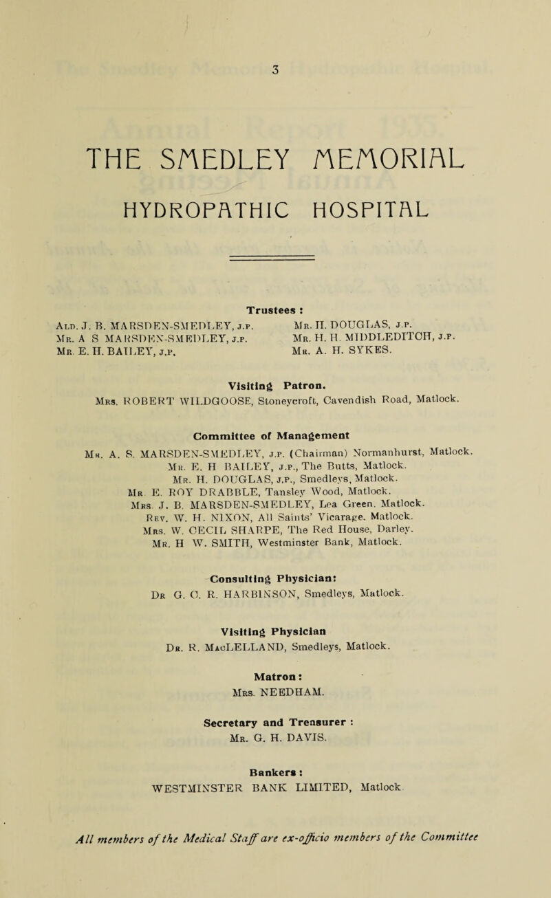 THE SnEDLEY AE/YORIAL HYDROPATHIC HOSPITAL Trustees : Ald. J. B. MARSDEN-SMEDLEY, j.p. Mr. IT. DOUGLAS, j.p. Mr. A S MARSDEN-SMEDLEY, j.p. Mr. H. H. MIDDLEDITOH, j.p. Mr. E. H. BAILEY, j.p. Mr. A. H. SYKES. Visiting Patron. Mrs. ROBERT WILDGOOSE, Stoneycroft, Cavendish Road, Matlock. Committee of Management Mr. A. S. MARSDEN-SMEDLEY, j.p. (Chairman) Normanhurst, Matlock. Mr. E. II BAILEY, j.p., The Butts, Matlock. Mr. H. DOUGLAS, j.p., Smedleys, Matlock. Mr E. ROY DRABBLE, Tansley Wood, Matlock. Mrs ,T. B. MARSDEN-SMEDLEY, Lea Green. Matlock. Rev. W. H. NIXON, All Saints’ Vicarape. Matlock. Mrs. W. CECIL SHARPE, The Red House, Darlev. Mr. II W. SMITH, Westminster Bank, Matlock. Consulting Physician: Dr G. C. R. HARB1NSON, Smedleys, Matlock. Visiting Physician Dr. R. MacLELLAND, Smedleys, Matlock. Matron: Mrs. NEEDHAM. Secretary and Treasurer : Mr. G. H. DAVIS. Bankers: WESTMINSTER BANK LIMITED, Matlock All members of the Medical Staff are ex-officio members of the Committee