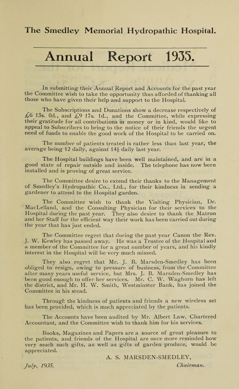 Annual Report 1935. In submitting' their Annual Report and Accounts for the past year the Committee wish to take the opportunity thus afforded of thanking-all those who have given their help and support to the Hospital. The Subscriptions and Donations show a decrease respectively of £6 13s. Od., and £9 17s. Id., and the Committee, while expressing their gratitude for all contributions in money or in kind, would like to appeal to Subscribers to bring to the notice of their friends the urgent need of funds to enable the good work of the Hospital to be carried on. The number of patients treated is rather less than last year, the average being 12 daily, against 14J daily last year. The Hospital buildings have been well maintained, and are in a good state of repair outside and inside. The telephone has now been installed and is proving of great service. The Committee desire to extend their thanks to the Management of Smedley’s Hydropathic Co., Ltd., for their kindness in sending a gardener to attend to the Hospital garden. The Committee wish to thank the Visiting Physician, Dr. MacLelland, and the Consulting Physician for their services to the Hospital during the past year. They also desire to thank the Matron and her Staff for the efficient way their work has been carried out during the year that has just ended. The Committee reg'ret that during the past year Canon the Rev. J. W. Kewley has passed away. He was a Trustee of the Hospital and a member of the Committee for a great number of years, and his kindly interest in the Hospital will be very much missed. They also regret that Mr. J. B. Marsden-Smedley has been oblig'ed to resign, owing to pressure of business, from the Committee after many years useful service, but Mrs. J. B. Marsden-Smedley has been good enough to offer her services. Mr. C. W. Waghorn has left the district, and Mr. H. W. Smith, Westminster Bank, has joined the Committee in his stead. Through the kindness of patients and friends a new wireless set has been provided, which is much appreciated by the patients. The Accounts have been audited by Mr. Albert Law, Chartered Accountant, and the Committee wish to thank him for his services. Books, Magazines and Papers are a source of great pleasure to the patients, and friends of the Hospital are once more reminded how very much such gifts, as well as gifts of garden produce, would be appreciated. A. S. MARSDEN-SMEDLEY, Chairman. July, 1935.