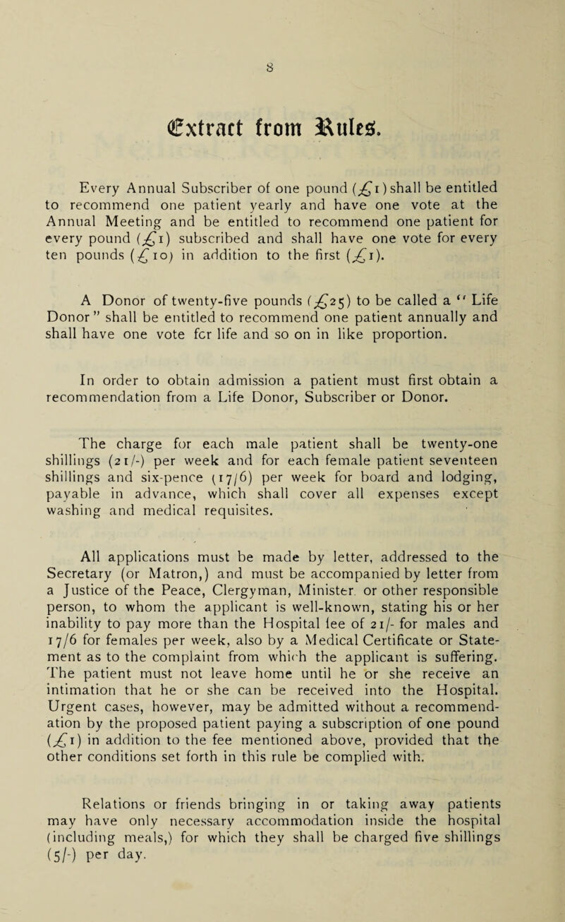 extract from ftules. Every Annual Subscriber of one pound (^i) shall be entitled to recommend one patient yearly and have one vote at the Annual Meeting and be entitled to recommend one patient for every pound (jQi) subscribed and shall have one vote for every ten pounds (^io) in addition to the first {jQi). A Donor of twenty-five pounds (^25) to be called a 0 Life Donor” shall be entitled to recommend one patient annually and shall have one vote fer life and so on in like proportion. In order to obtain admission a patient must first obtain a recommendation from a Life Donor, Subscriber or Donor. The charge for each male patient shall be twenty-one shillings (21 /-) per week and for each female patient seventeen shillings and six-pence (17/6) per week for board and lodging, payable in advance, which shall cover all expenses except washing and medical requisites. All applications must be made by letter, addressed to the Secretary (or Matron,) and must be accompanied by letter from a Justice of the Peace, Clergyman, Minister, or other responsible person, to whom the applicant is well-known, stating his or her inability to pay more than the Hospital fee of 21/- for males and 17/6 for females per week, also by a Medical Certificate or State¬ ment as to the complaint from which the applicant is suffering. The patient must not leave home until he or she receive an intimation that he or she can be received into the Hospital. Urgent cases, however, may be admitted without a recommend¬ ation by the proposed patient paying a subscription of one pound (£1) in addition to the fee mentioned above, provided that the other conditions set forth in this rule be complied with. Relations or friends bringing in or taking away patients may have only necessary accommodation inside the hospital (including meals,) for which they shall be charged five shillings (5/-) per day.
