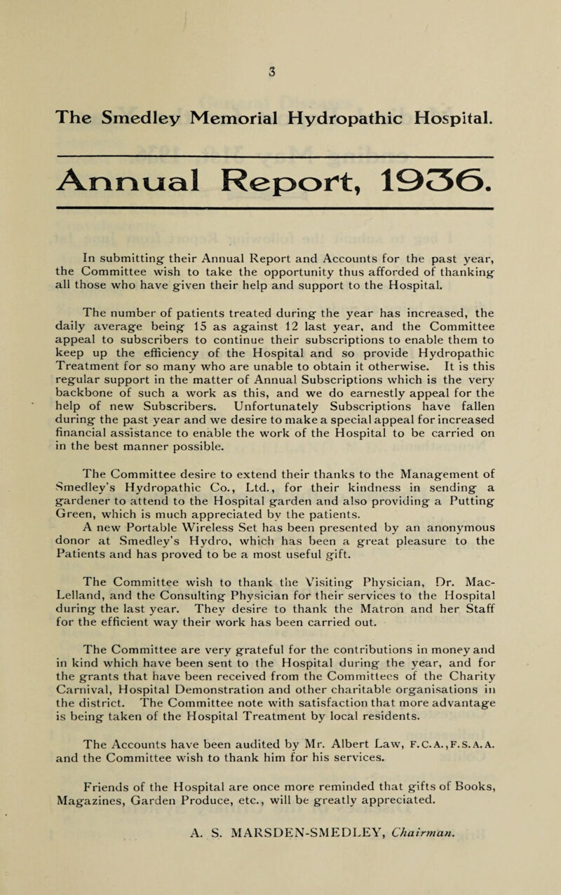 The Smedley Memorial Hydropathic Hospital. Annual Report, 1930. In submitting- their Annual Report and Accounts for the past year, the Committee wish to take the opportunity thus afforded of thanking all those who have given their help and support to the Hospital. The number of patients treated during the year has increased, the daily average being 15 as against 12 last year, and the Committee appeal to subscribers to continue their subscriptions to enable them to keep up the efficiency of the Hospital and so provide Hydropathic Treatment for so many who are unable to obtain it otherwise. It is this regular support in the matter of Annual Subscriptions which is the very backbone of such a work as this, and we do earnestly appeal for the help of new Subscribers. Unfortunately Subscriptions have fallen during the past year and we desire to make a special appeal for increased financial assistance to enable the work of the Hospital to be carried on in the best manner possible. The Committee desire to extend their thanks to the Management of Smedley’s Hydropathic Co., Ltd., for their kindness in sending a gardener to attend to the Hospital garden and also providing a Putting Green, which is much appreciated bv the patients. A new Portable Wireless Set has been presented by an anonymous donor at Smedley’s Hydro, which has been a great pleasure to the Patients and has proved to be a most useful gift. The Committee wish to thank the Visiting Physician, Dr. Mac- Lelland, and the Consulting Physician for their services to the Hospital during the last year. They desire to thank the Matron and her Staff for the efficient way their work has been carried out. The Committee are very grateful for the contributions in money and in kind which have been sent to the Hospital during the year, and for the grants that have been received from the Committees of the Charity Carnival, Hospital Demonstration and other charitable organisations in the district. The Committee note with satisfaction that more advantage is being taken of the Hospital Treatment by local residents. The Accounts have been audited by Mr. Albert Law, F.C.A.,F.s. A. A. and the Committee wish to thank him for his services. Friends of the Hospital are once more reminded that gifts of Books, Magazines, Garden Produce, etc., will be greatly appreciated. A. S. MARSDEN-SMEDLEY, Chairman.