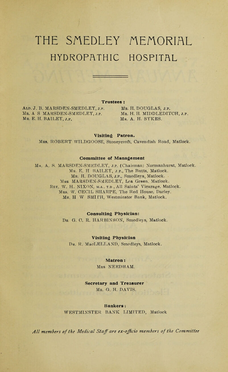 THE SAEDLEY AE/TORIAL HYDROPATHIC HOSPITAL Trustees : Ald. J. B. MARSDEN-SMEDLEY, j.p. Mr. A S MARSDEN-SMEDLEY, j.p, Mr. E. H. BAILEY, j.p. Mr. II. DOUGLAS, j.p. Mr. H. H. MIDDLEDITOH, j.p. Mr. A. H. SYKES. Visiting Patron. Mrs. ROBERT WTLDGOOSE, Stoneycroft, Cavendish Road, Matlock. Committee of Management Mu. A. S. MARSDEN-SMEDLEY, j.p. (Chairman) Normanhurst, Matlock. Mr. E. IT BAILEY, j.p., The Butts, Matlock. Mr. H. DOUGLAS, j.p., Smedlevs, Matlock. Mrs MARSDEN-SMEDLEY, Lea Green. Matlock. Rev. W. H. NIXON, m.a.. t.d , All Saints’ Vicarage. Matlock. Mrs. W. CECIL SIIARPE, The Red House, Darley. Mr. II W SMITH, Westminster Bank, Matlock. Consulting Physician: Dr G. C. R. HARBINSON, Smedleys, Matlock. Visiting Physician Du. R. MaoLELT.AND, Smedleys, Matlock. Matron: Mrs NEEDHAM. Secretary and Treasurer Mr. G. H. DAVIS. Bankers : WESTMINSTER BANK LIMITED, Matlock All members of the Medical Staff are ex-officio members of the Committee