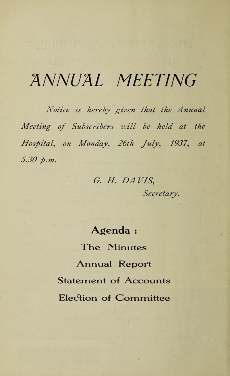 ANNUAL MEETING Notice is hereby given that the Annual Meeting of Subscribers will be held at the Hospital, on Monday, 26th July, 1937, at (9. 7/. DAVIS,, Secretary. Agenda : The Minutes Annual Report Statement of Accounts Election of Committee