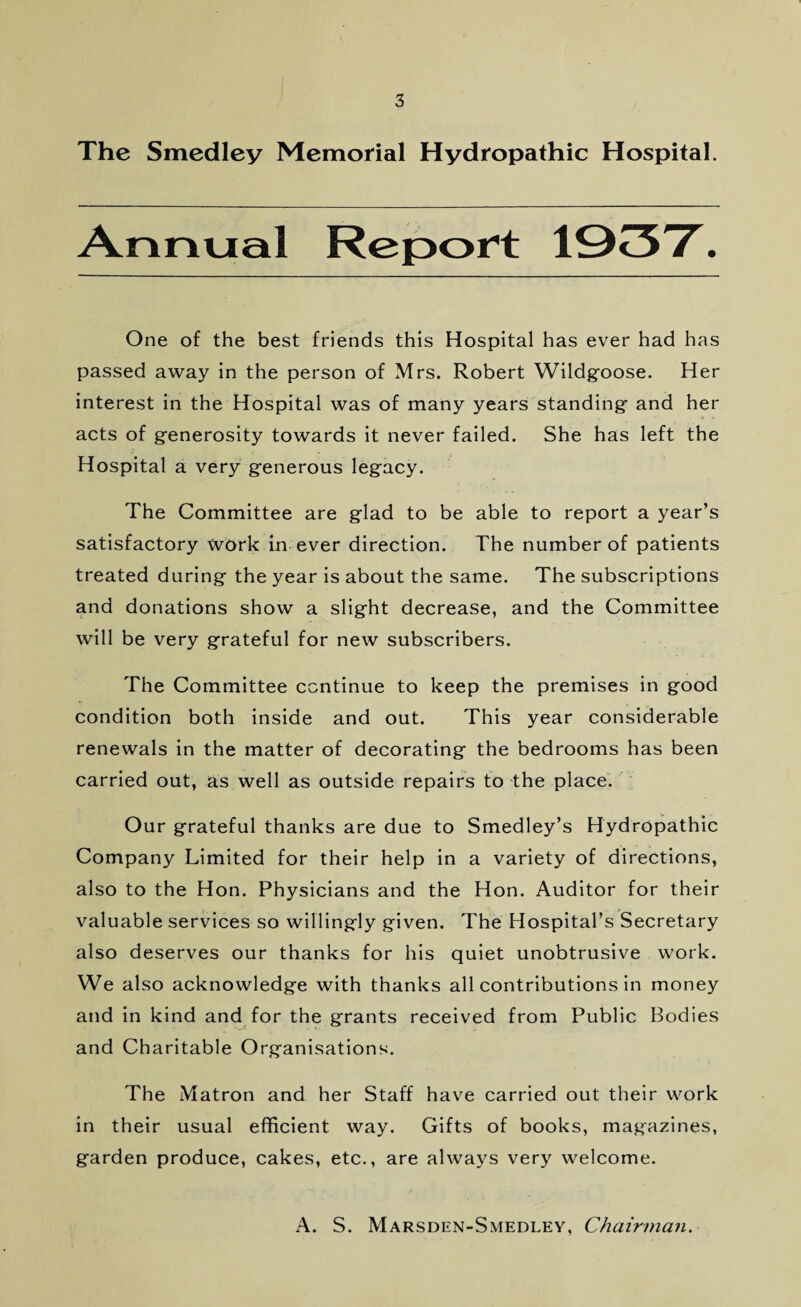 The Smedley Memorial Hydropathic Hospital. Annual Report 1937. One of the best friends this Hospital has ever had has passed away in the person of Mrs. Robert Wildgoose. Her interest in the Hospital was of many years standing and her acts of generosity towards it never failed. She has left the Hospital a very generous legacy. The Committee are glad to be able to report a year’s satisfactory work in ever direction. The number of patients treated during the year is about the same. The subscriptions and donations show a slight decrease, and the Committee will be very grateful for new subscribers. The Committee continue to keep the premises in good condition both inside and out. This year considerable renewals in the matter of decorating the bedrooms has been carried out, as well as outside repairs to the place. Our grateful thanks are due to Smedley’s Hydropathic Company Limited for their help in a variety of directions, also to the Hon. Physicians and the Hon. Auditor for their valuable services so willingly given. The Hospital’s Secretary also deserves our thanks for his quiet unobtrusive work. We also acknowledge with thanks all contributions in money and in kind and for the grants received from Public Bodies and Charitable Organisations. The Matron and her Staff have carried out their work in their usual efficient way. Gifts of books, magazines, garden produce, cakes, etc., are always very welcome. A. S. Marsden-Smedley, Chairman.