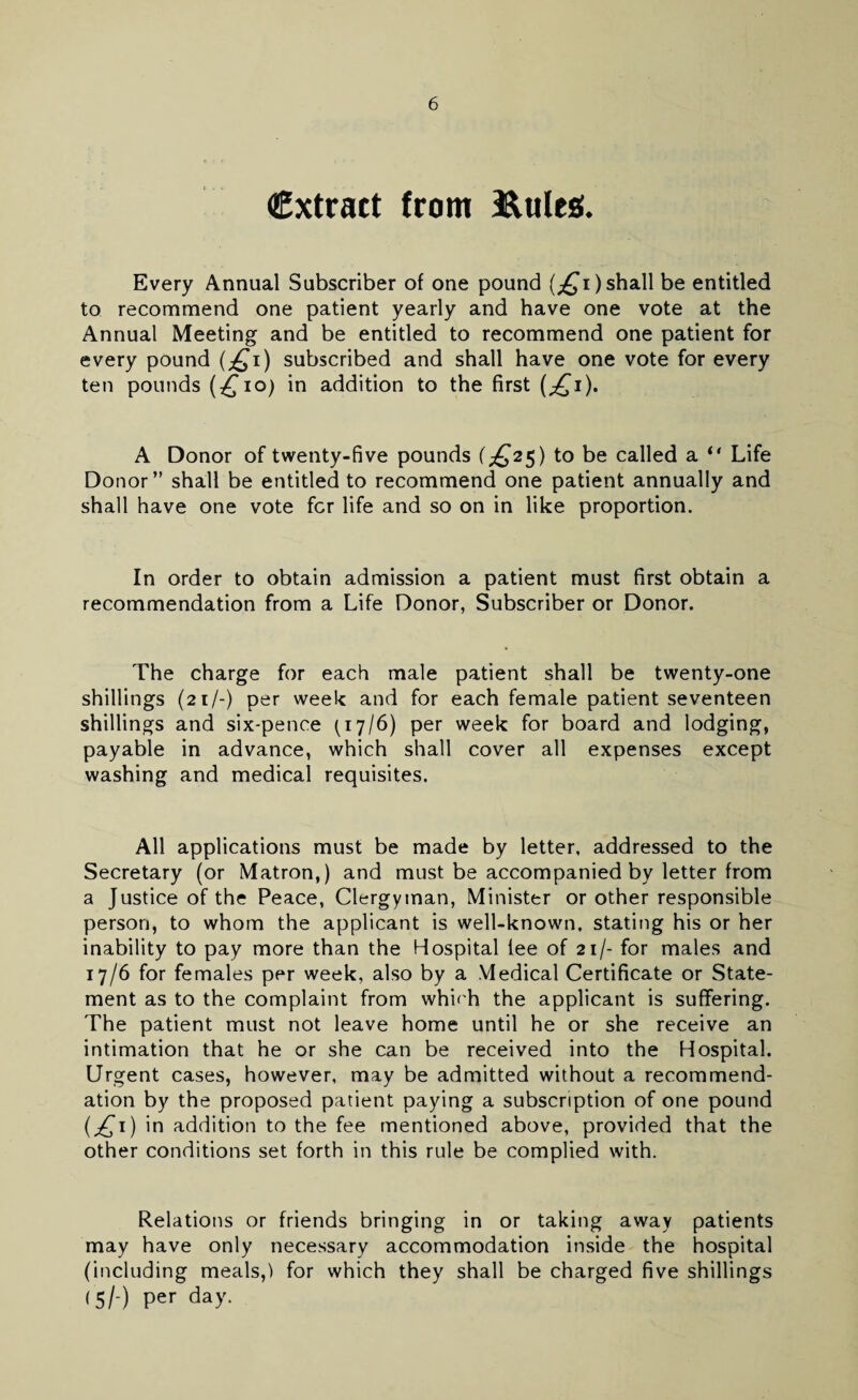 extract from Buies;. Every Annual Subscriber of one pound (^i) shall be entitled to recommend one patient yearly and have one vote at the Annual Meeting and be entitled to recommend one patient for every pound (^i) subscribed and shall have one vote for every ten pounds (£10) in addition to the first (^i). A Donor of twenty-five pounds (£2$) to be called a “ Life Donor” shall be entitled to recommend one patient annually and shall have one vote fer life and so on in like proportion. In order to obtain admission a patient must first obtain a recommendation from a Life Donor, Subscriber or Donor. The charge for each male patient shall be twenty-one shillings (21/-) per week and for each female patient seventeen shillings and six-pence (17/6) per week for board and lodging, payable in advance, which shall cover all expenses except washing and medical requisites. All applications must be made by letter, addressed to the Secretary (or Matron,) and must be accompanied by letter from a Justice of the Peace, Clergyman, Minister or other responsible person, to whom the applicant is well-known, stating his or her inability to pay more than the Hospital lee of 21/- for males and 17/6 for females per week, also by a Medical Certificate or State¬ ment as to the complaint from whLh the applicant is suffering. The patient must not leave home until he or she receive an intimation that he or she can be received into the Hospital. Urgent cases, however, may be admitted without a recommend¬ ation by the proposed patient paying a subscription of one pound (j£1) in addition to the fee mentioned above, provided that the other conditions set forth in this rule be complied with. Relations or friends bringing in or taking away patients may have only necessary accommodation inside the hospital (including meals,) for which they shall be charged five shillings (5/-) per day.